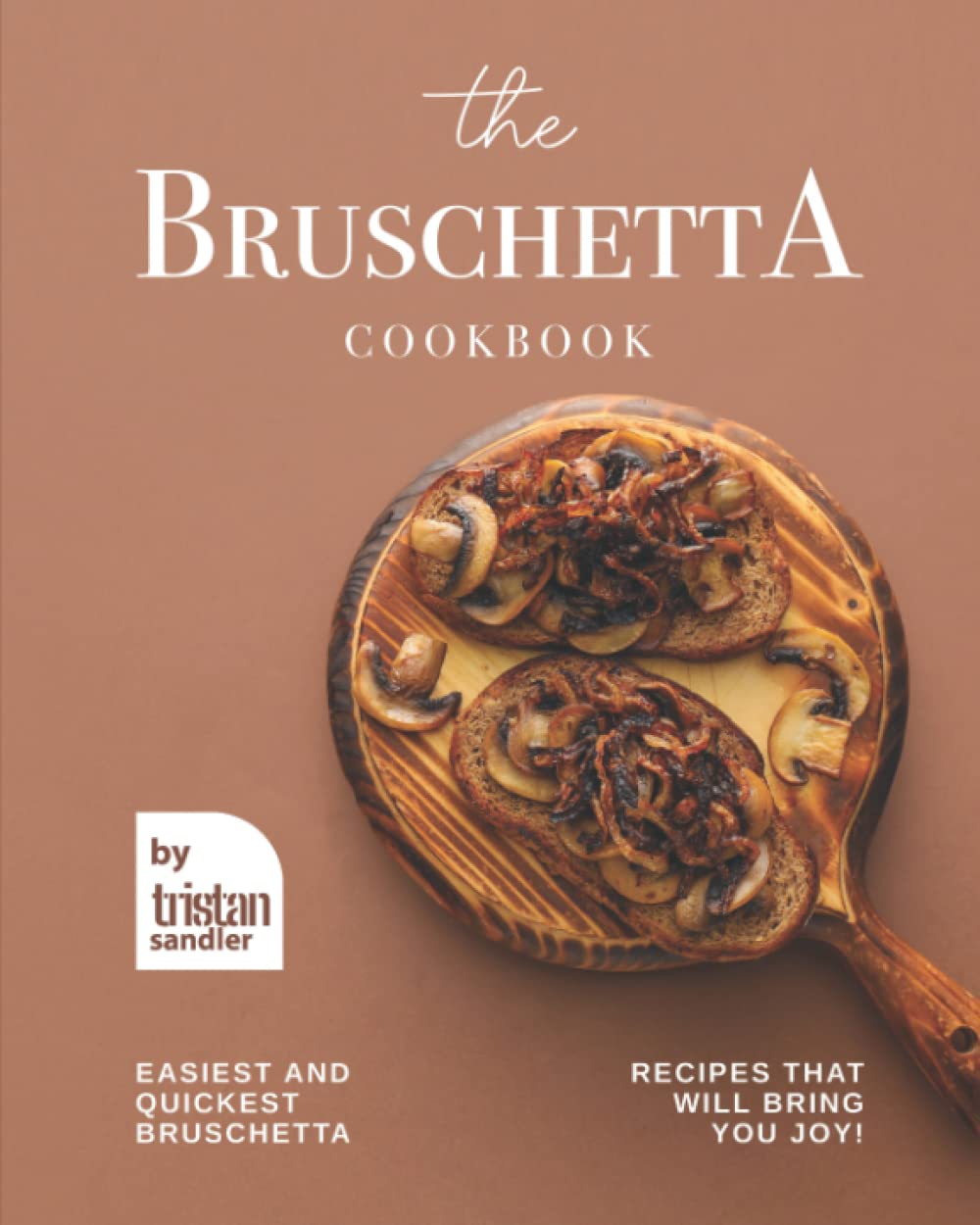 The Bruschetta Cookbook: Easiest and Quickest Bruschetta Recipes That Will Bring You Joy!