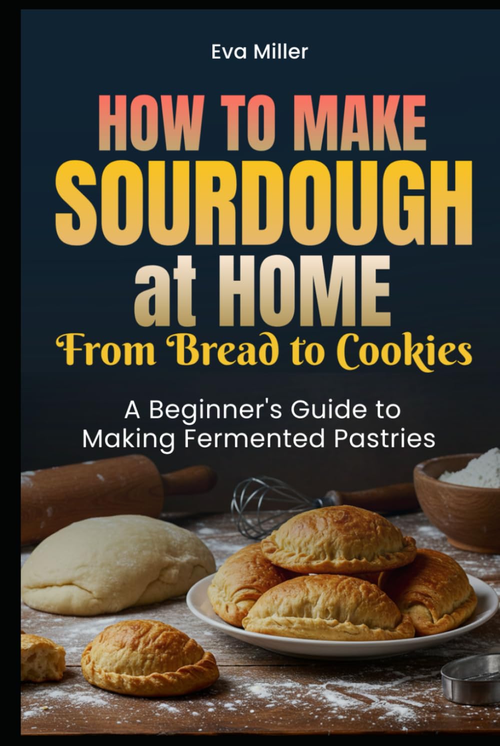 How to Make Sourdough at Home: From Bread to Cookies A Beginner's Guide to Making Fermented Pastries