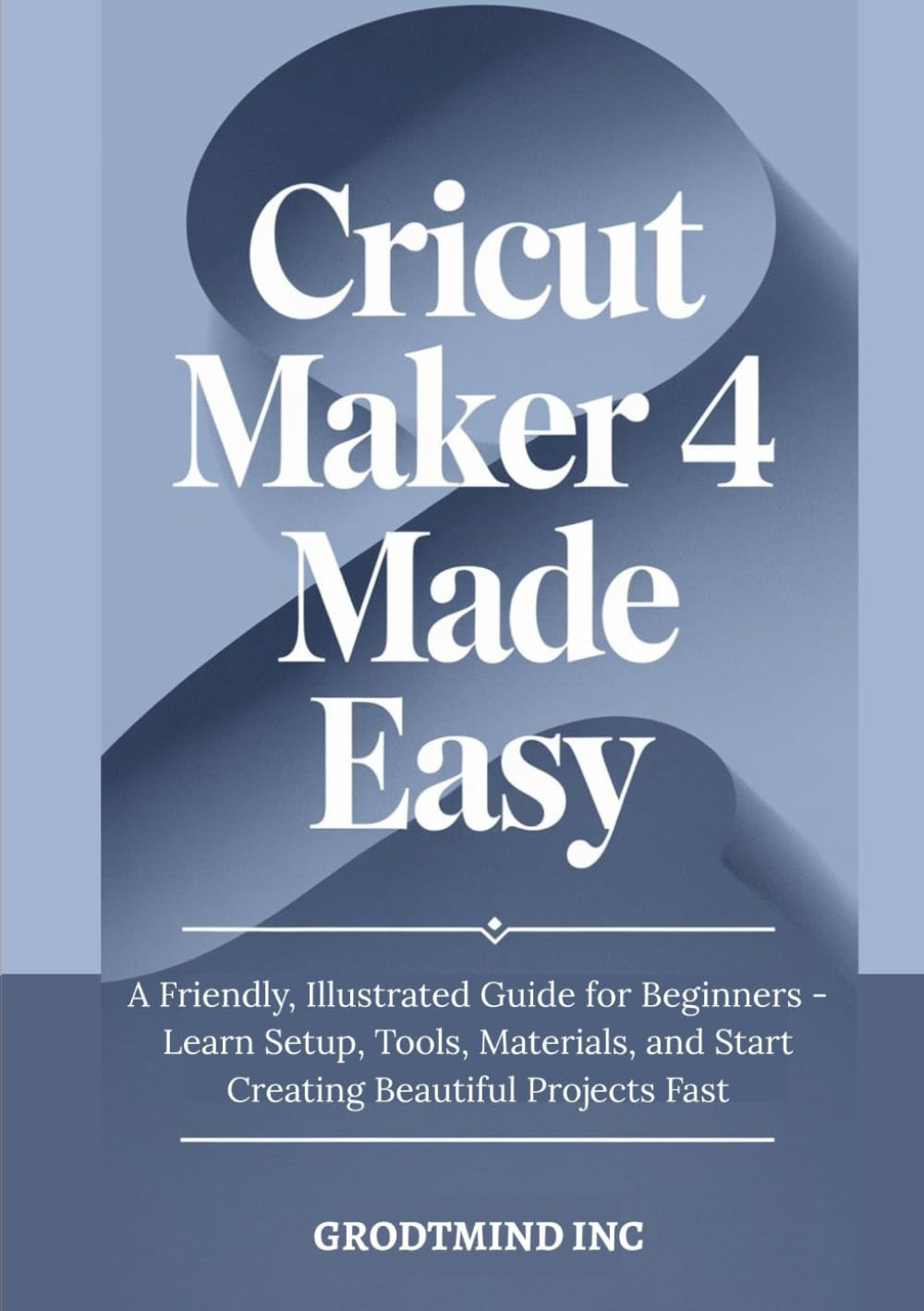 Cricut Maker 4 Made Easy: A Friendly, Illustrated Guide for Beginners - Learn Setup, Tools, Materials, and Start Creating Beautiful Projects Fast