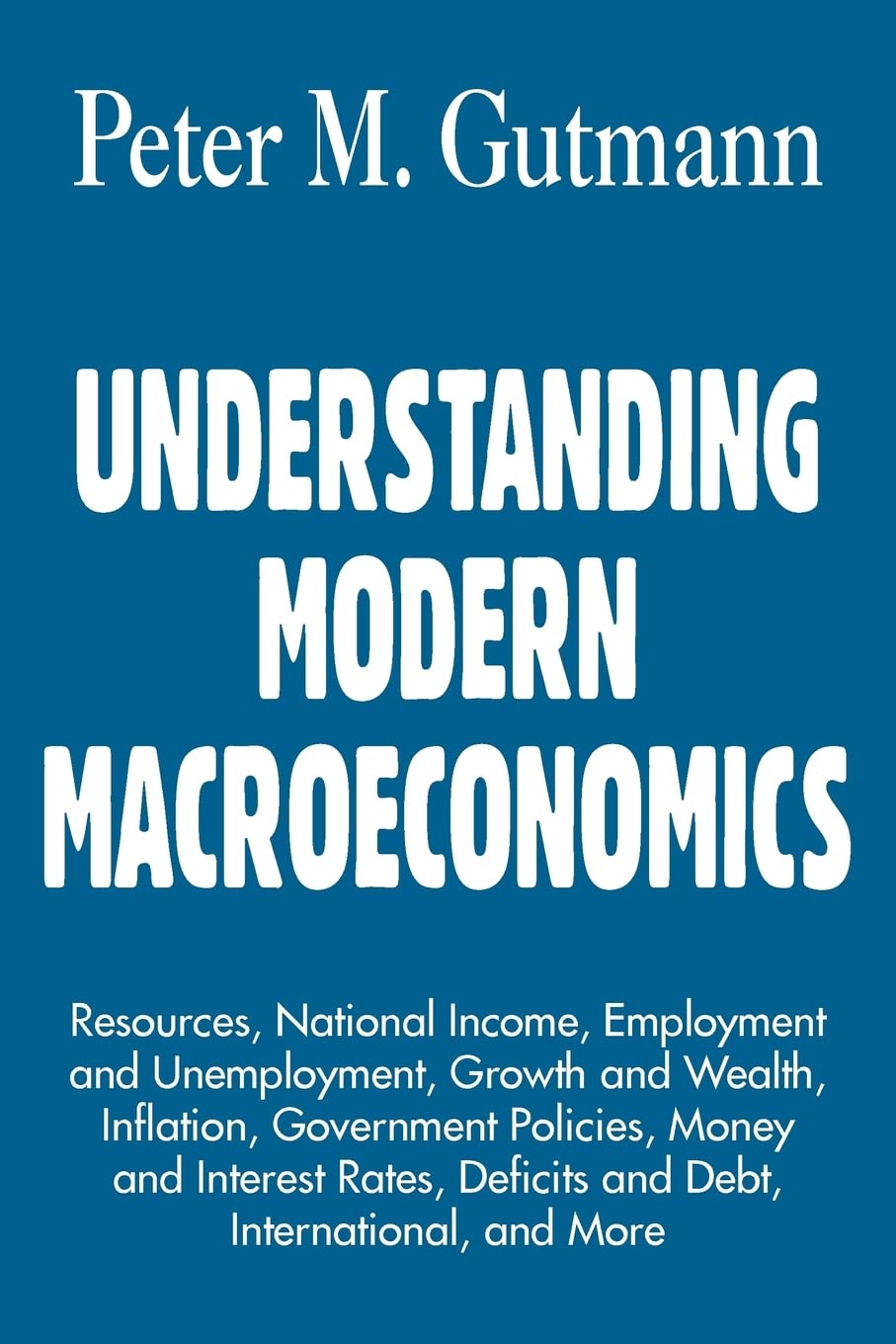 UNDERSTANDING MODERN MACROECONOMICS: Resources, National Income, Employment and Unemployment, Growth and Wealth, Inflation, Government Policies, Money ... Deficits and Debt, International, and More