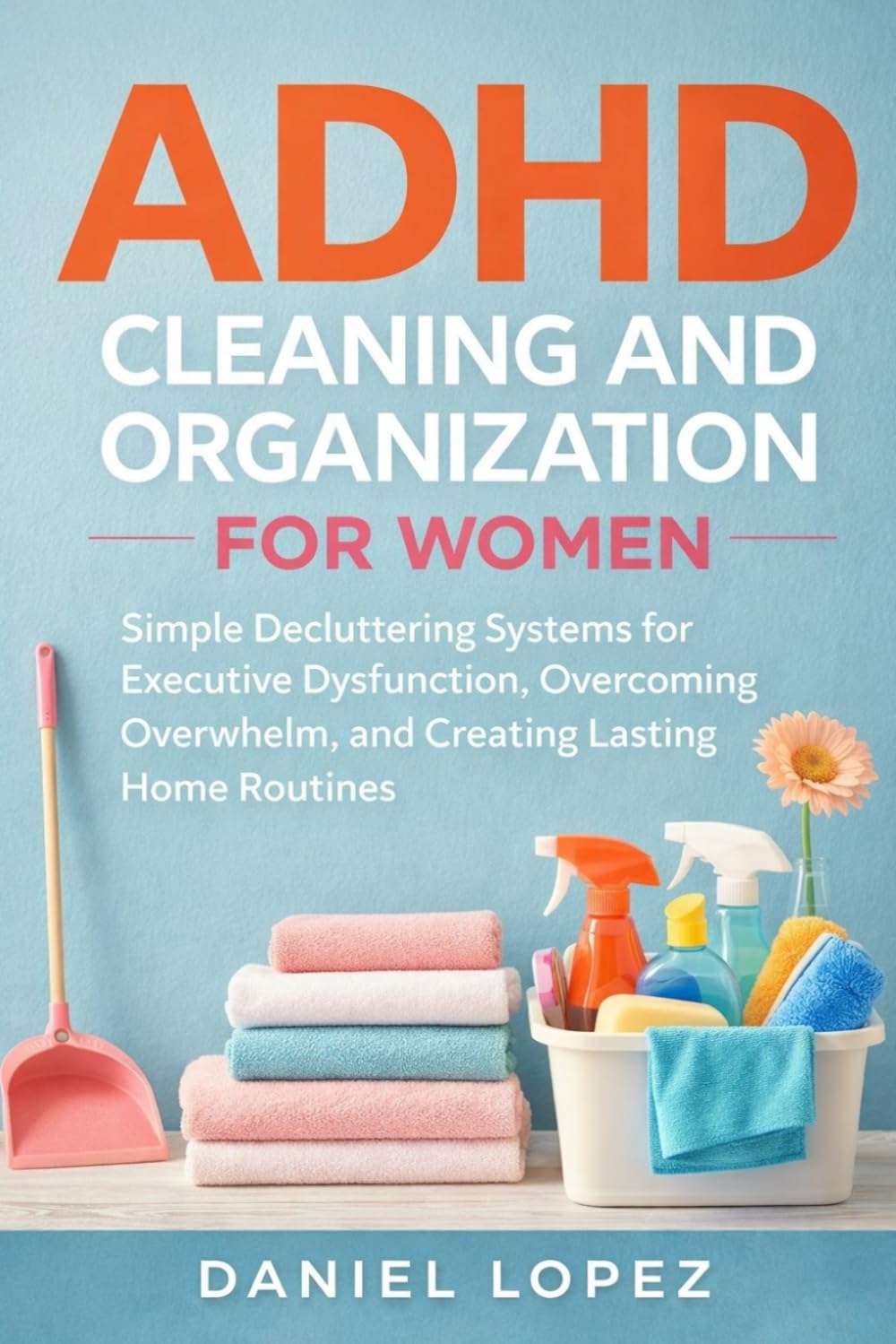 ADHD CLEANING AND ORGANIZATION FOR WOMEN: Simple Decluttering Systems for Executive Dysfunction, Overcoming Overwhelm, and Creating Lasting Home Routines
