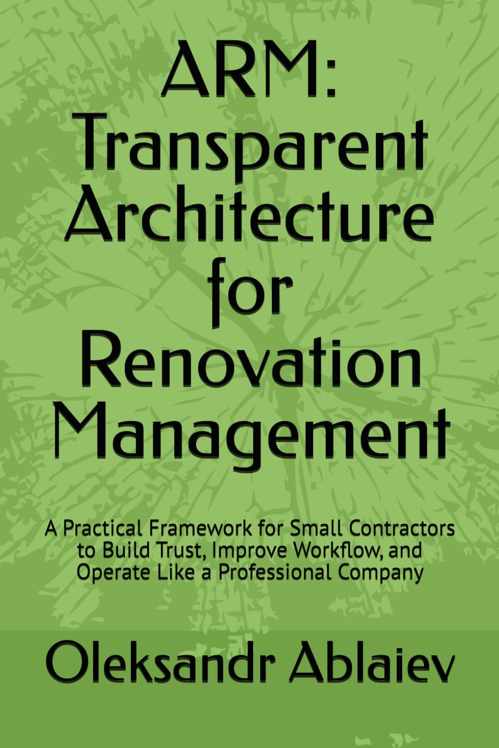 ARM: Transparent Architecture for Renovation Management: A Practical Framework for Small Contractors to Build Trust, Improve Workflow, and Operate Like a Professional Company