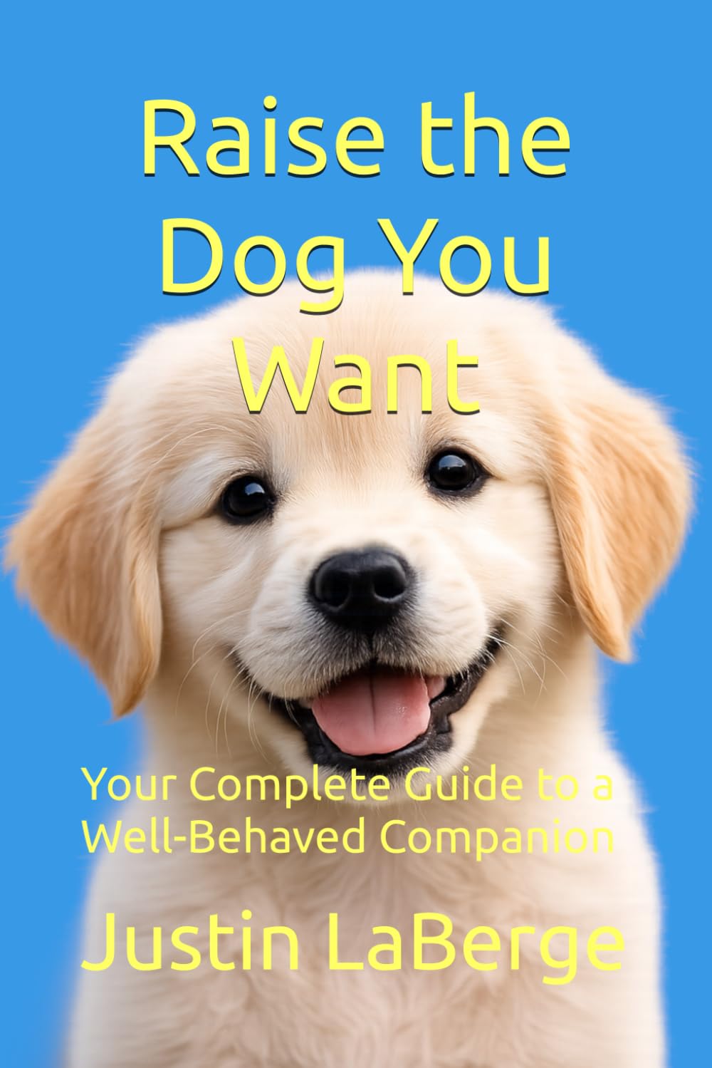 Raise the Dog You Want: Your Complete Guide to a Well-Behaved Companion