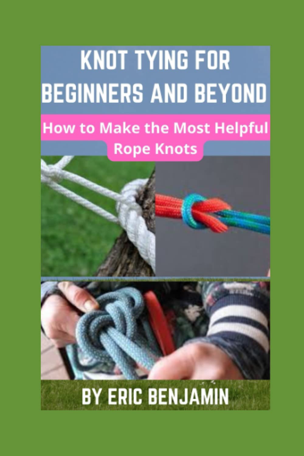 KNOT TYING FOR BEGINNERS AND BEYOND: How To Make The Most Helpful Rope Knots