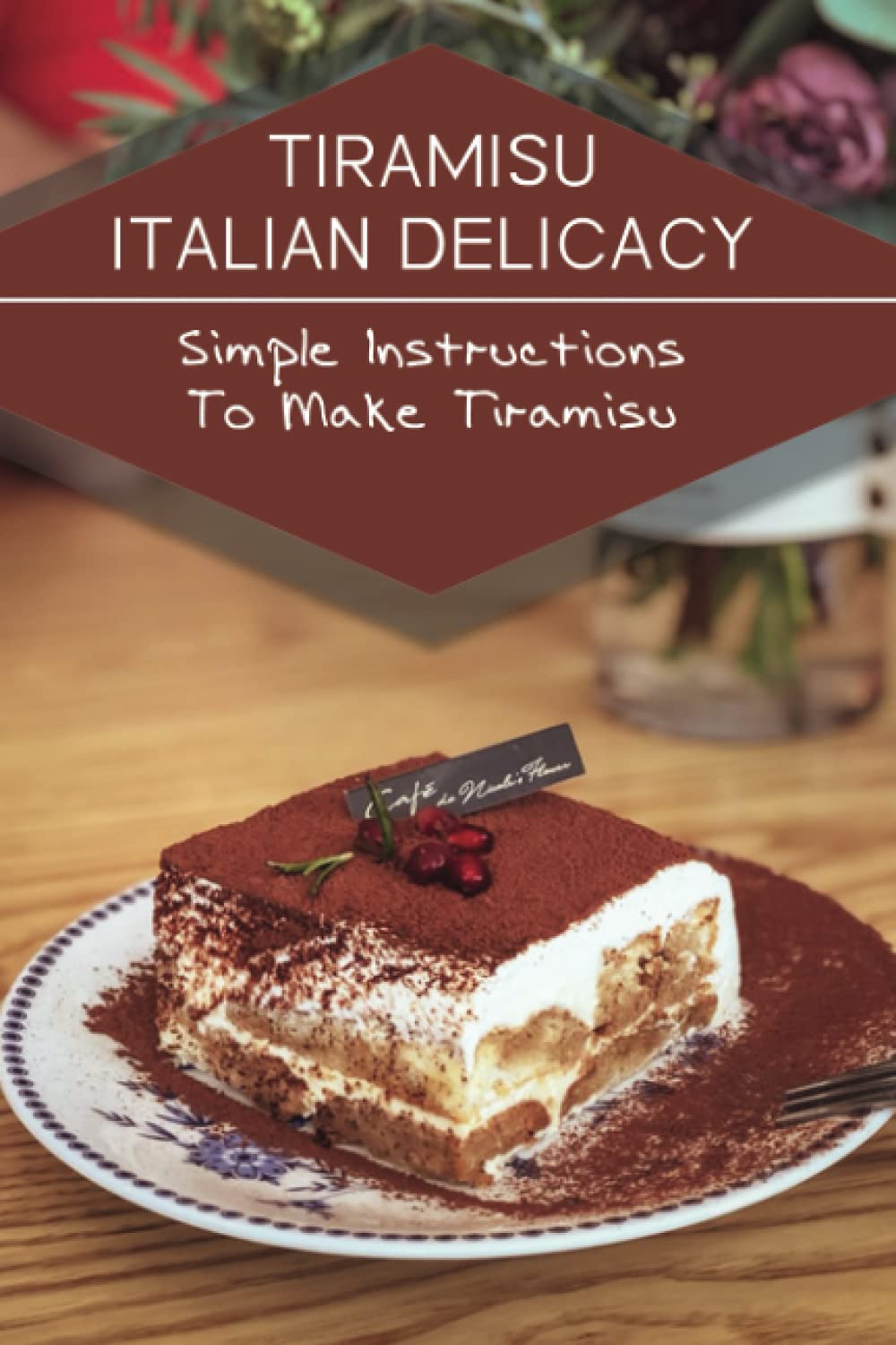Tiramisu Italian Delicacy: Simple Instructions To Make Tiramisu: Recipes In Tiramisu Cook Book