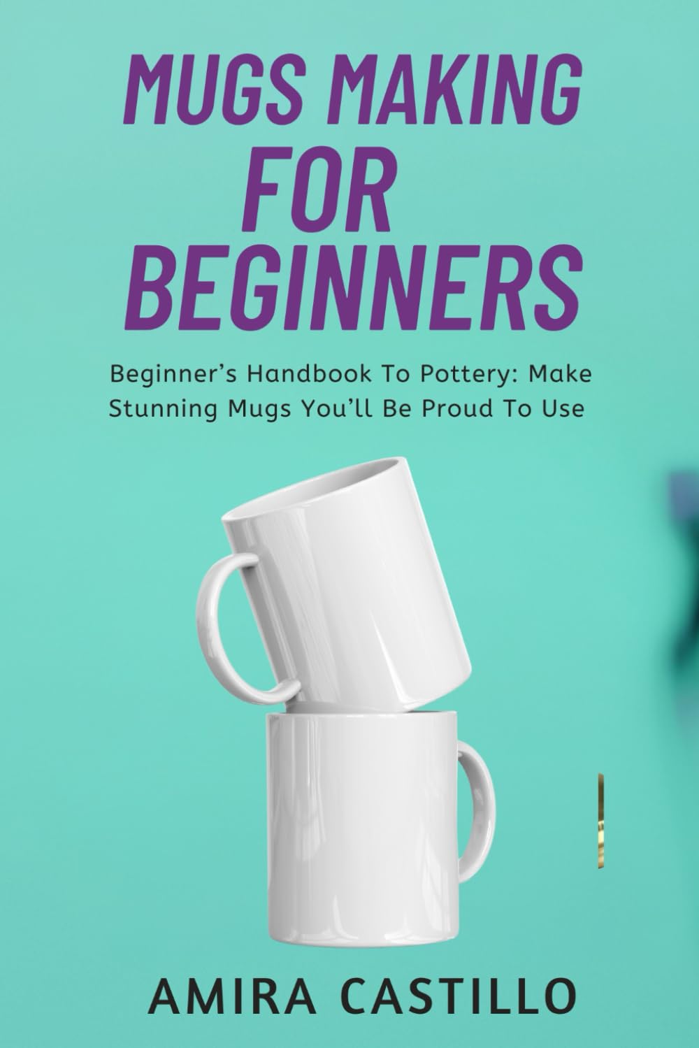 MUGS MAKING FOR BEGINNERS: Beginner’s Handbook To Pottery: Make Stunning Mugs You’ll Be Proud To Use