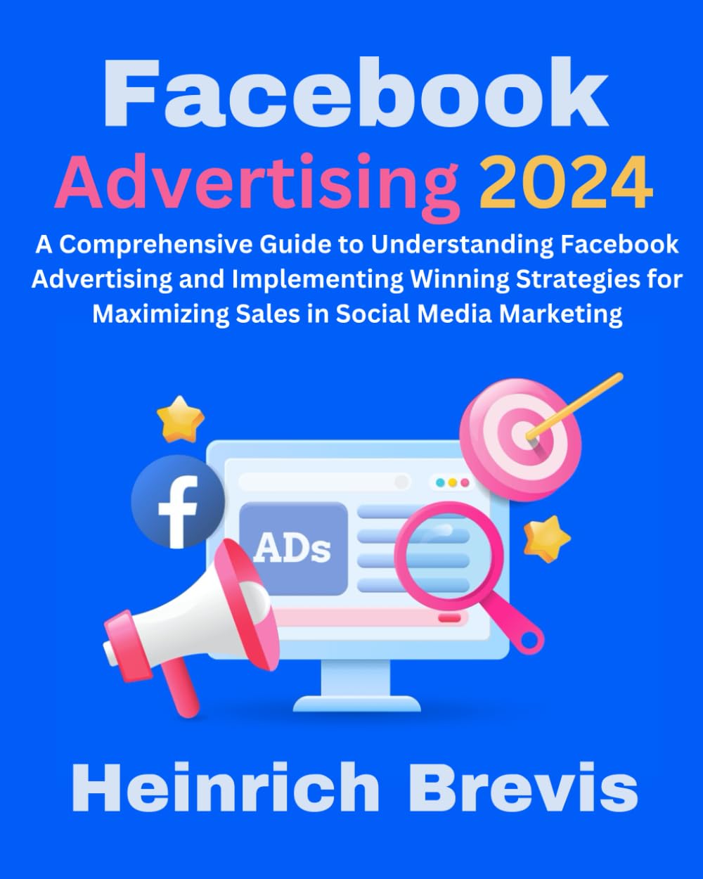 Facebook Advertising 2024: A Comprehensive Guide to Understanding Facebook Advertising and Implementing Winning Strategies for Maximizing Sales in Social Media Marketing