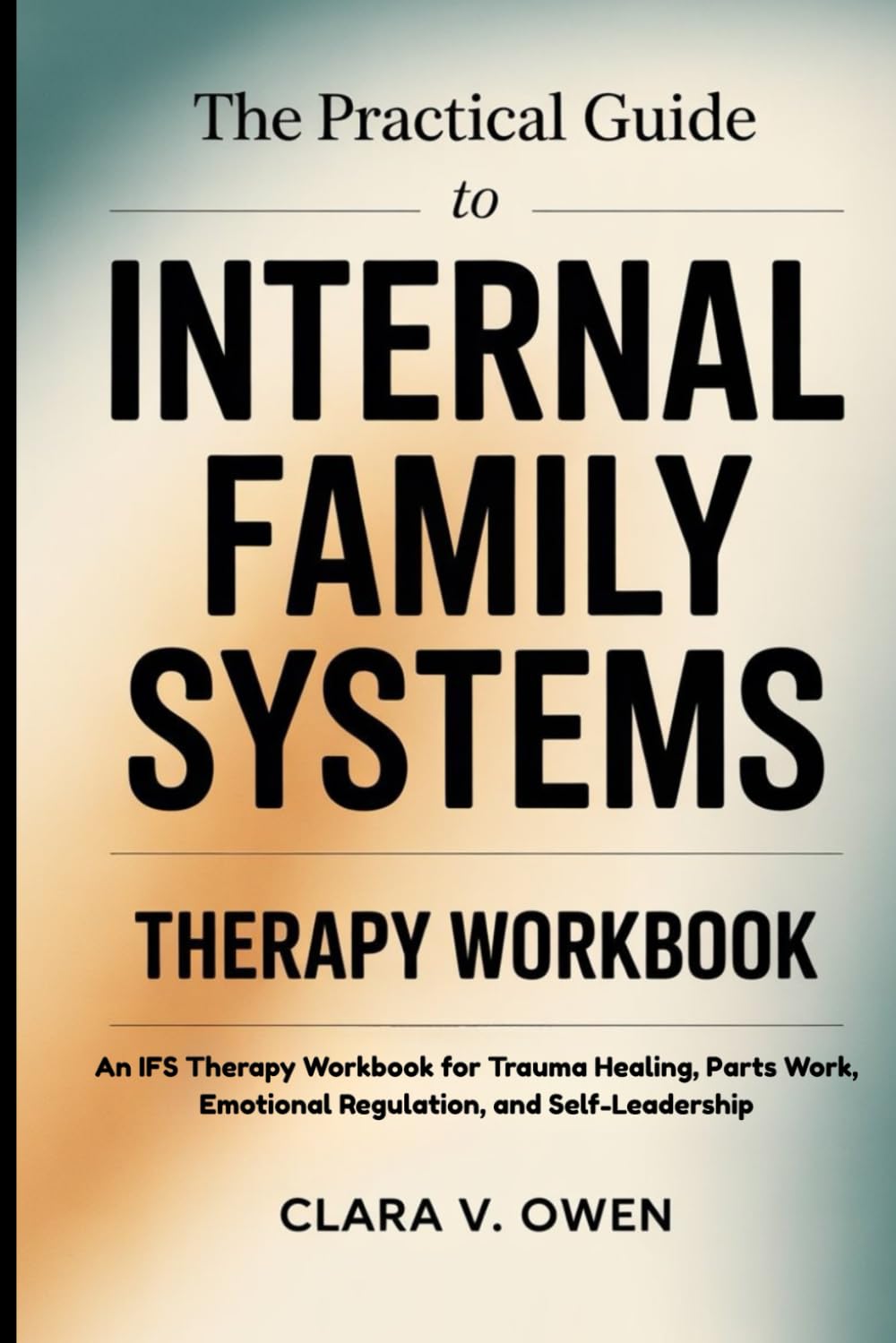 THE PRACTICAL GUIDE TO INTERNAL FAMILY SYSTEMS THERAPY WORKBOOK: An IFS Therapy Workbook for Trauma Healing, Parts Work, Emotional Regulation, and Self-Leadership