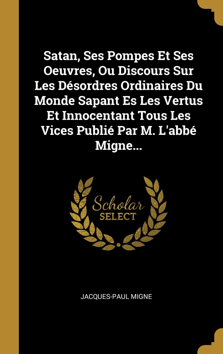 Satan, Ses Pompes Et Ses Oeuvres, Ou Discours Sur Les Désordres Ordinaires Du Monde Sapant Es Les Vertus Et Innocentant Tous Les Vices Publié Par M. L'abbé Migne... (French Edition)