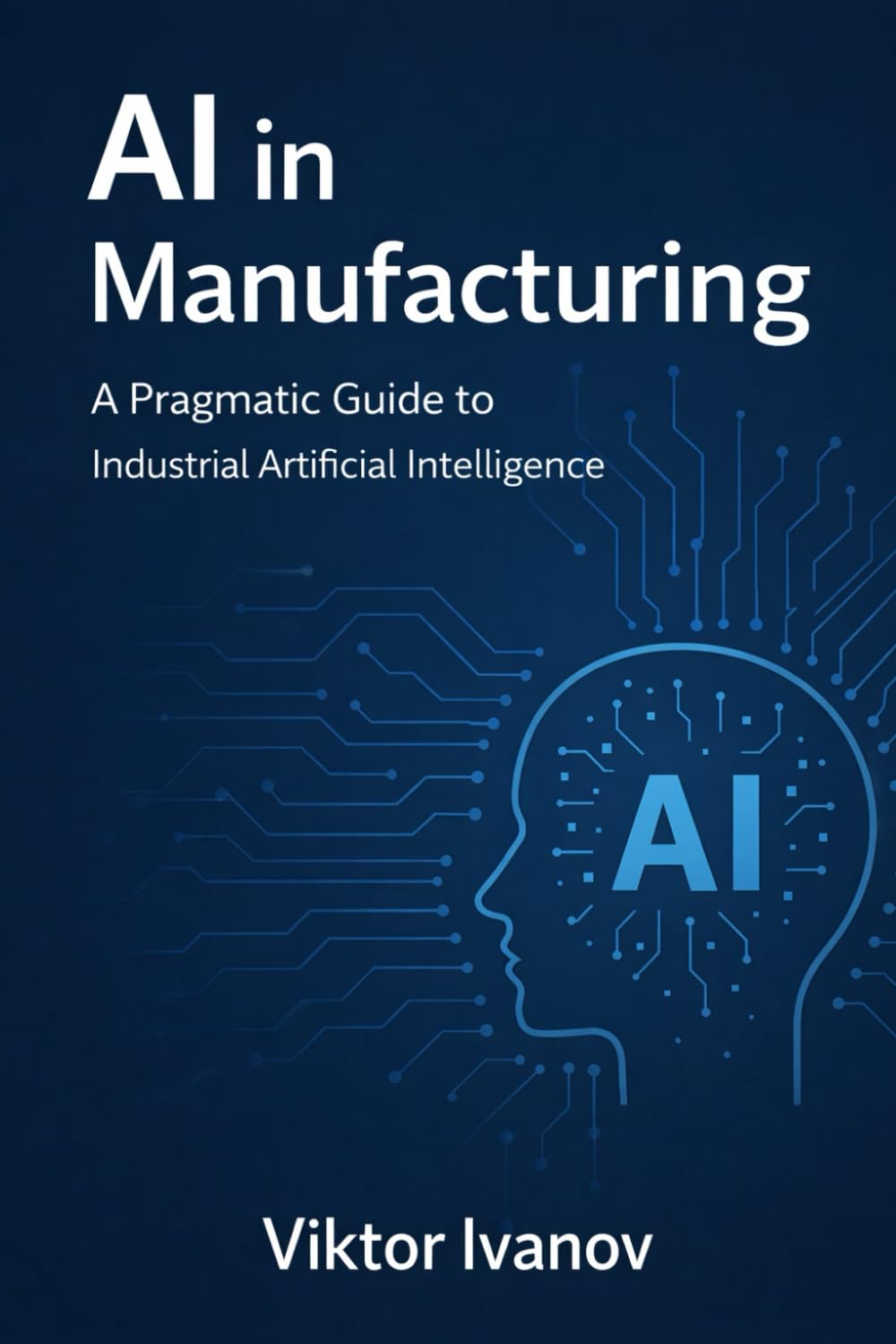 AI in Manufacturing: A Pragmatic Guide to Industrial Artificial Intelligence (Manufacturing Leadership Series)
