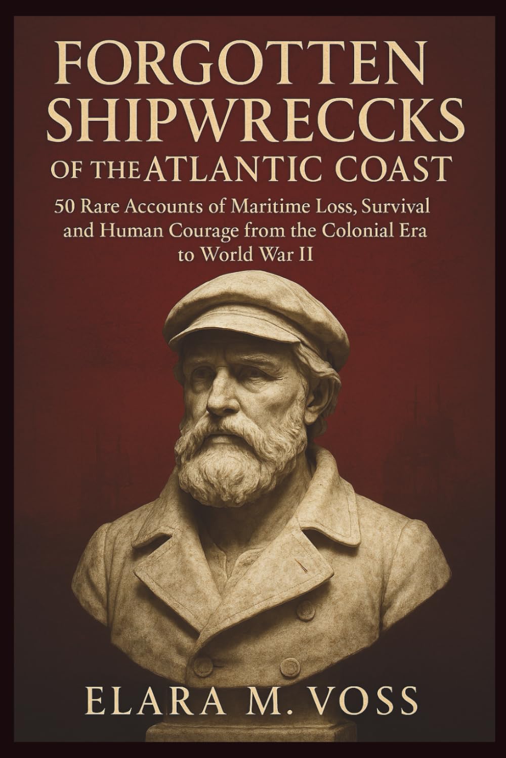Forgotten Shipwrecks of the Atlantic Coast: 50 Rare Accounts of Maritime Loss, Survival, and Human Courage from the Colonial Era to World War II (The Sunken Archives)