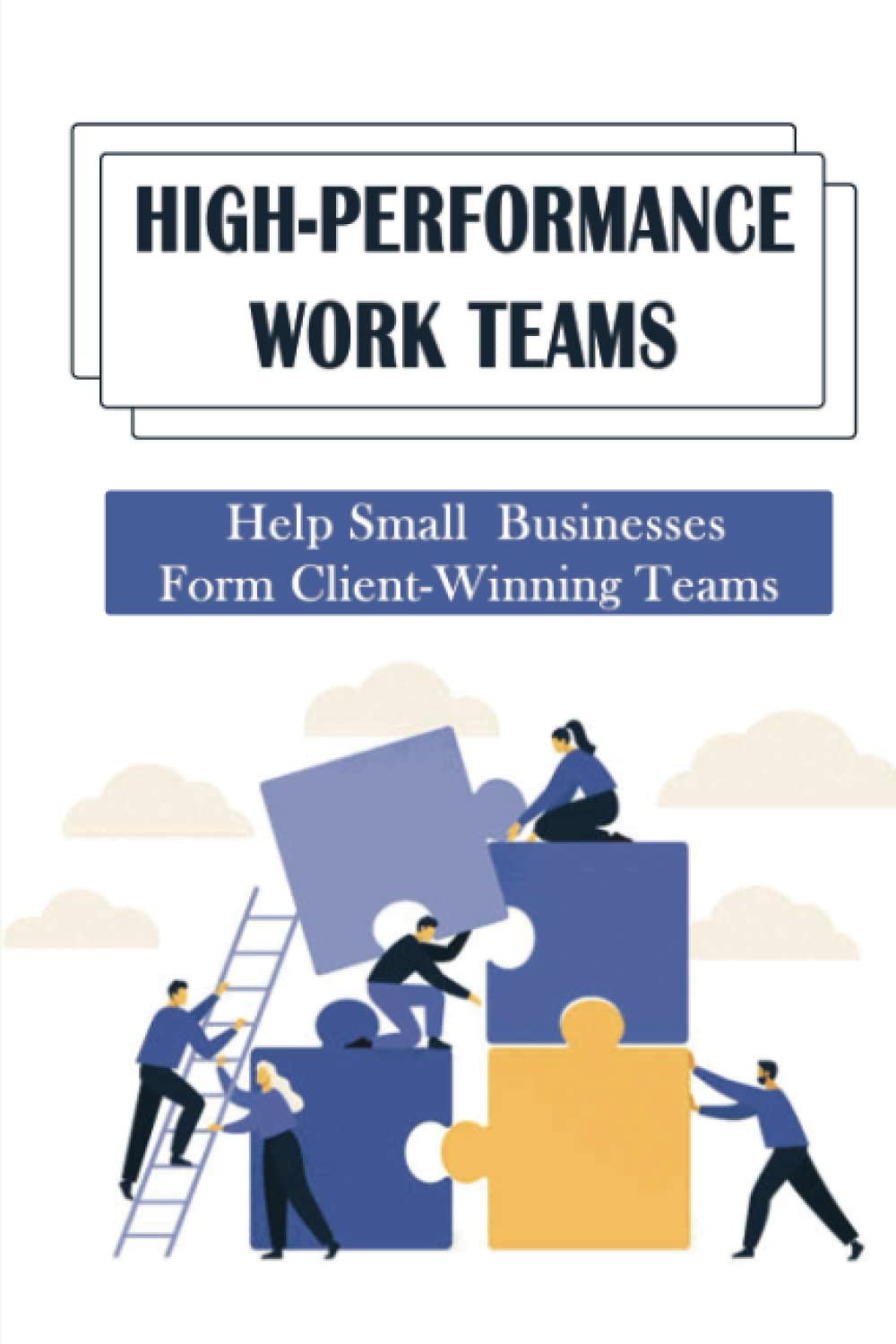 High-Performance Work Teams: Help Small Businesses Form Client-Winning Teams