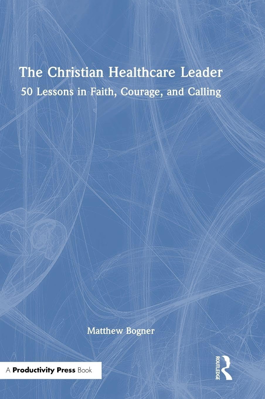 The Christian Healthcare Leader: 50 Lessons in Faith, Courage, and Calling