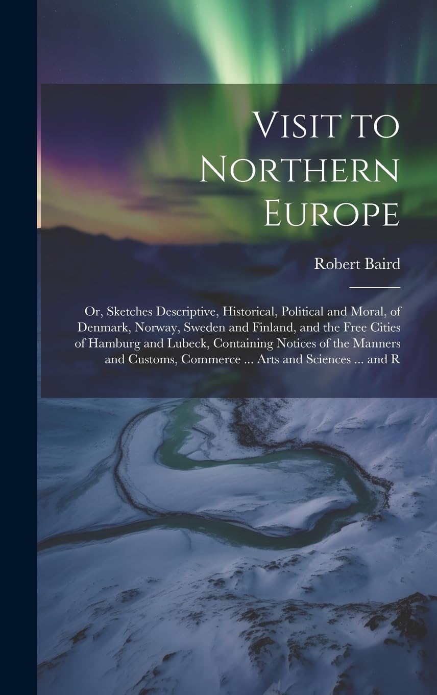 Visit to Northern Europe: Or, Sketches Descriptive, Historical, Political and Moral, of Denmark, Norway, Sweden and Finland, and the Free Cities of ... Commerce ... Arts and Sciences ... and R