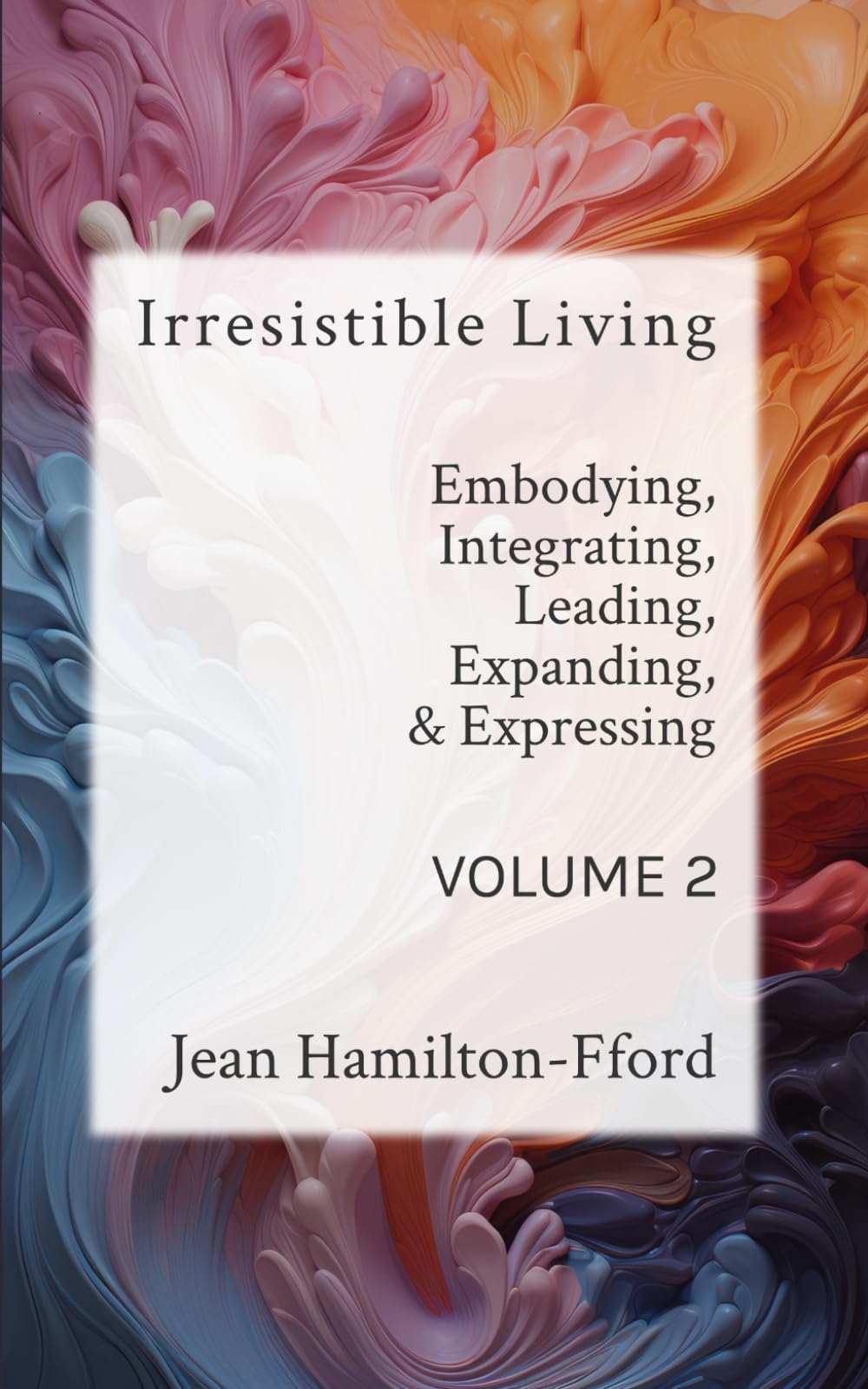 Irresistible Living - Volume 2: Embodying, Integrating, Leading, Expanding, & Expressing (The Irresistible Living Series)