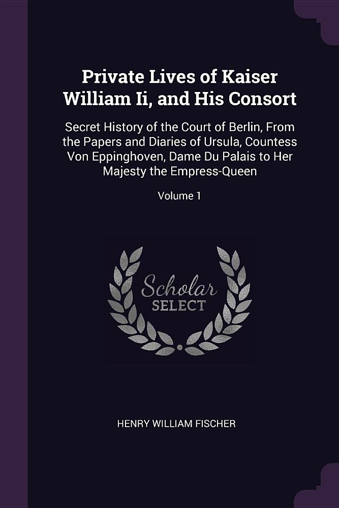 Private Lives of Kaiser William Ii, and His Consort: Secret History of the Court of Berlin, From the Papers and Diaries of Ursula, Countess Von ... to Her Majesty the Empress-Queen; Volume 1