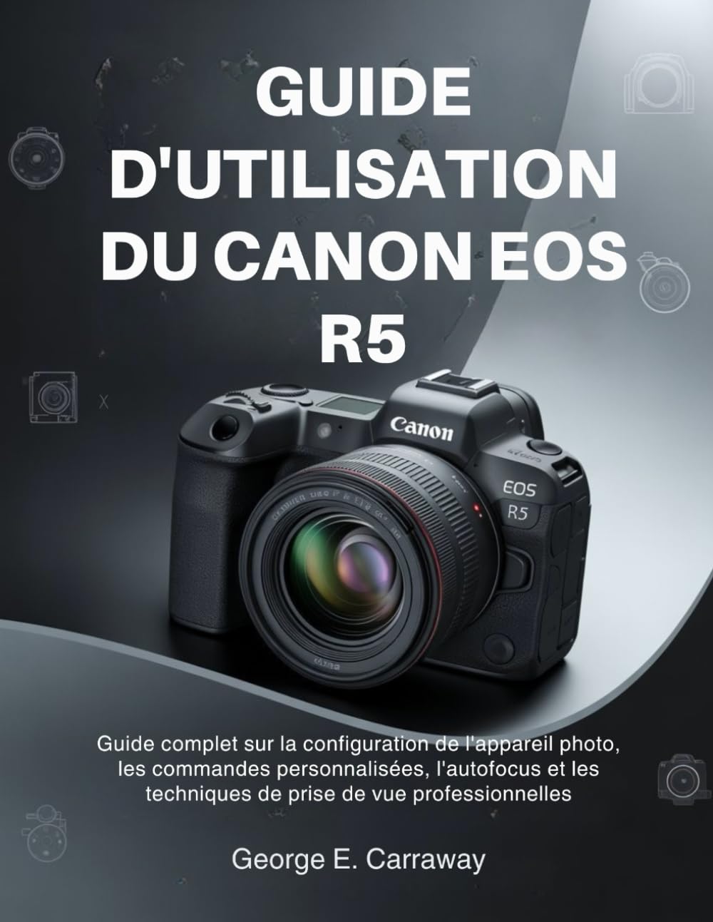 GUIDE D'UTILISATION DU CANON EOS R5: Guide complet sur la configuration de l'appareil photo, les commandes personnalisées, l'autofocus et les techniques de prise de vue professionnelles