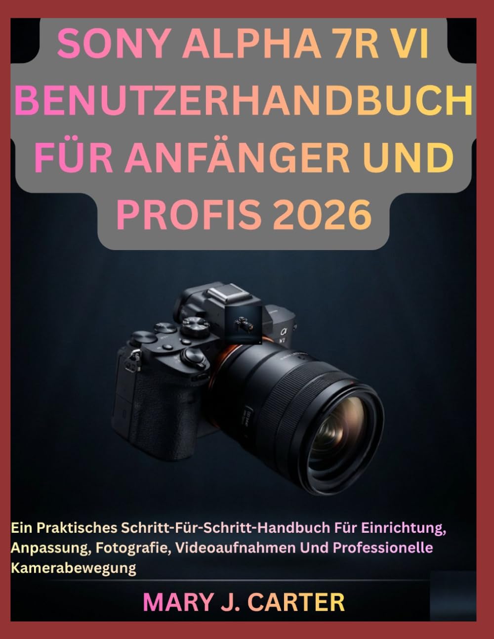 SONY ALPHA 7R VI BENUTZERHANDBUCH FÜR ANFÄNGER UND PROFIS 2026: Ein Praktisches Schritt-Für-Schritt-Handbuch Für Einrichtung, Anpassung, Fotografie, Videoaufnahmen Und Professionelle Kamerabewegung