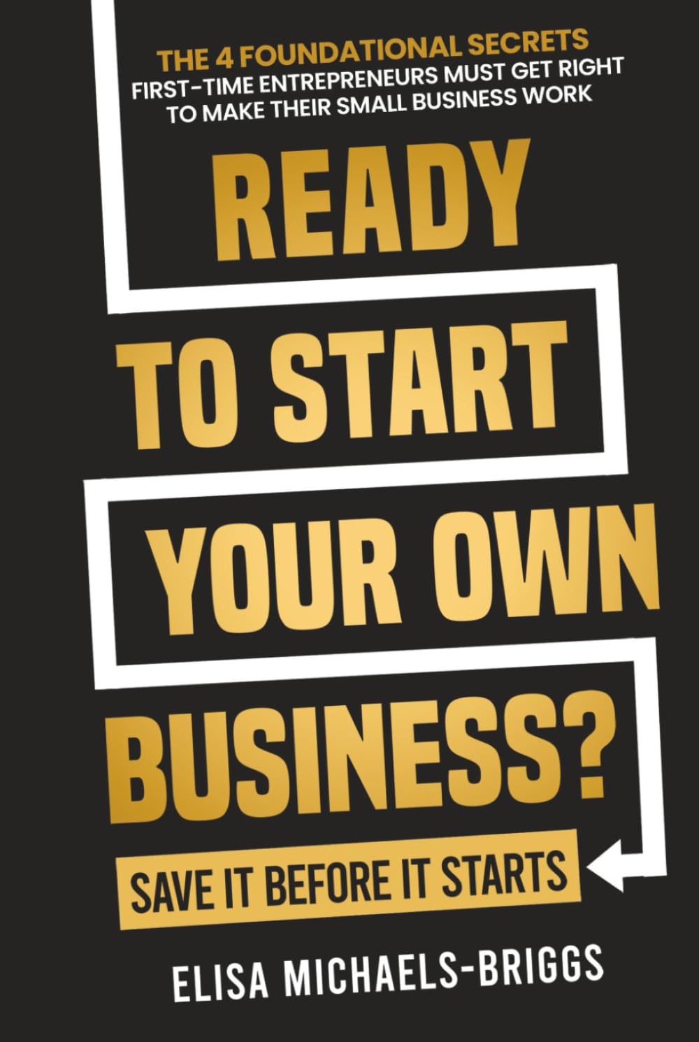 Ready to Start Your Own Business? Save It Before It Starts: The 4 Foundational Secrets First-Time Entrepreneurs Must Get Right To Make Their Small Business Work (Build a Business That Lasts)