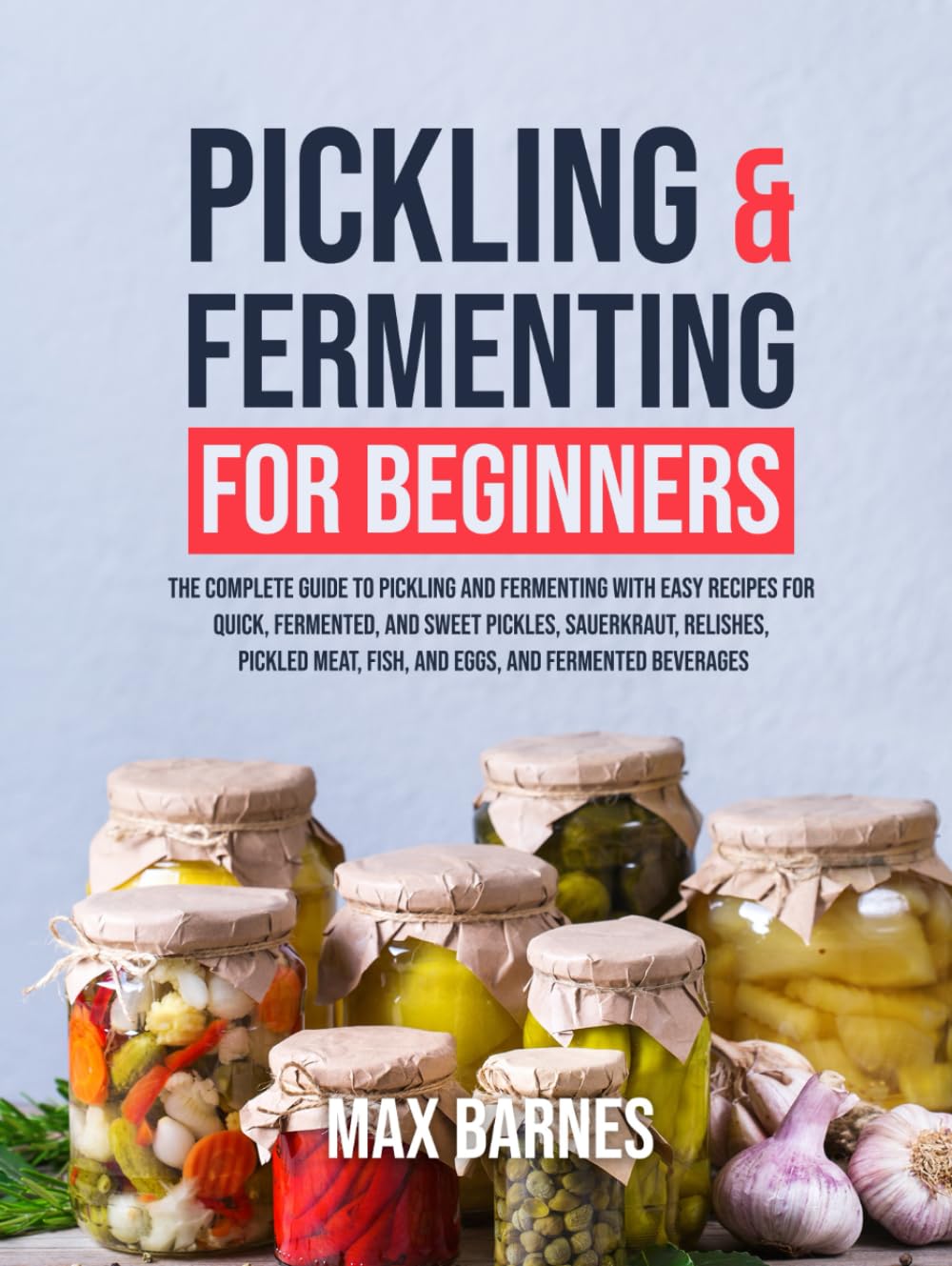 Pickling and Fermenting for Beginners: The Complete Guide to Pickling and Fermenting with Easy Recipes for Quick, Fermented & Sweet Pickles, Sauerkraut, Pickled Meat, Fish & Eggs & Fermented Beverages