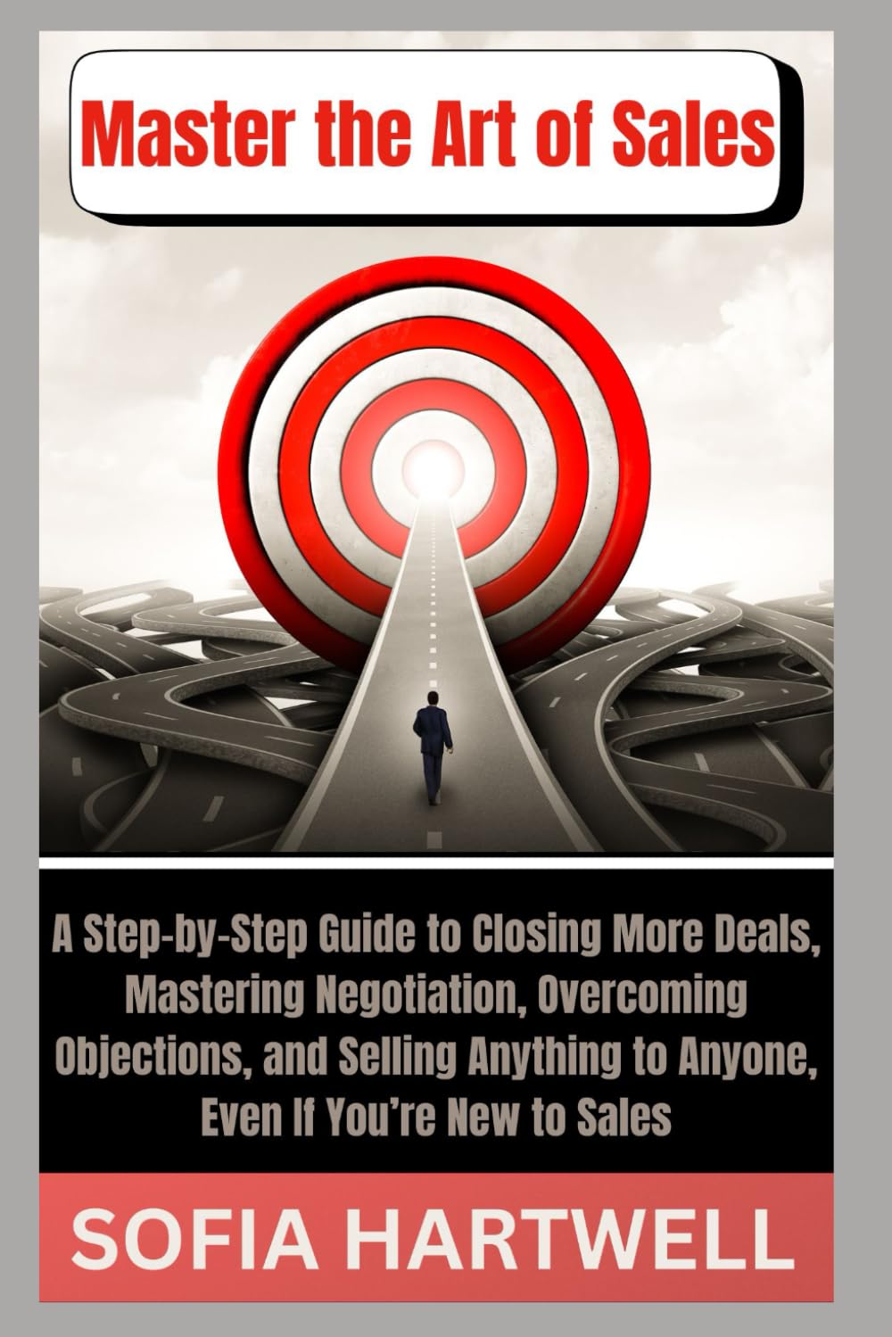 Master the Art of Sales: A Step-by-Step Guide to Closing More Deals, Mastering Negotiation, Overcoming Objections, and Selling Anything to Anyone, Even If You’re New to Sales