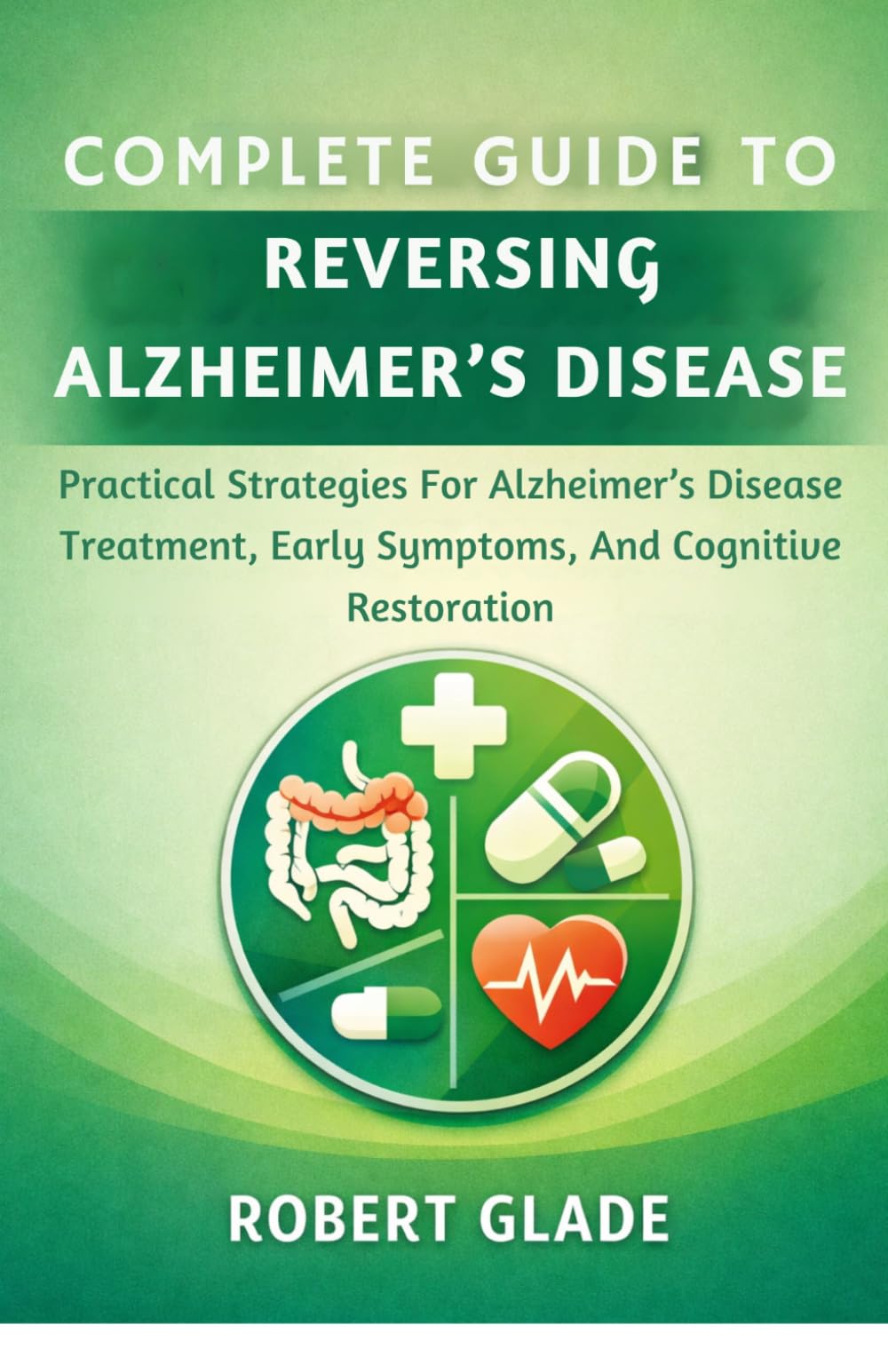 COMPLETE GUIDE TO REVERSING ALZHEIMER’S DISEASE: Practical Strategies For Alzheimer’s Disease Treatment, Early Symptoms, And Cognitive Restoration