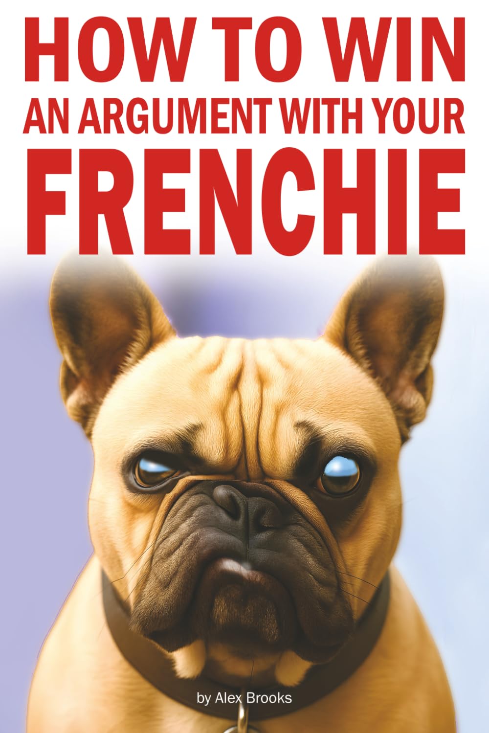 How to Win an Argument with Your Frenchie: Misadventures in Love, Chaos, and Questionable Obedience