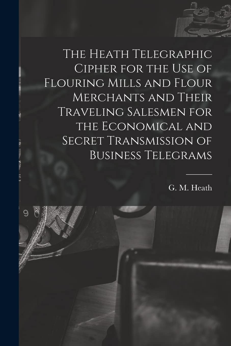 The Heath Telegraphic Cipher for the Use of Flouring Mills and Flour Merchants and Their Traveling Salesmen for the Economical and Secret Transmission of Business Telegrams