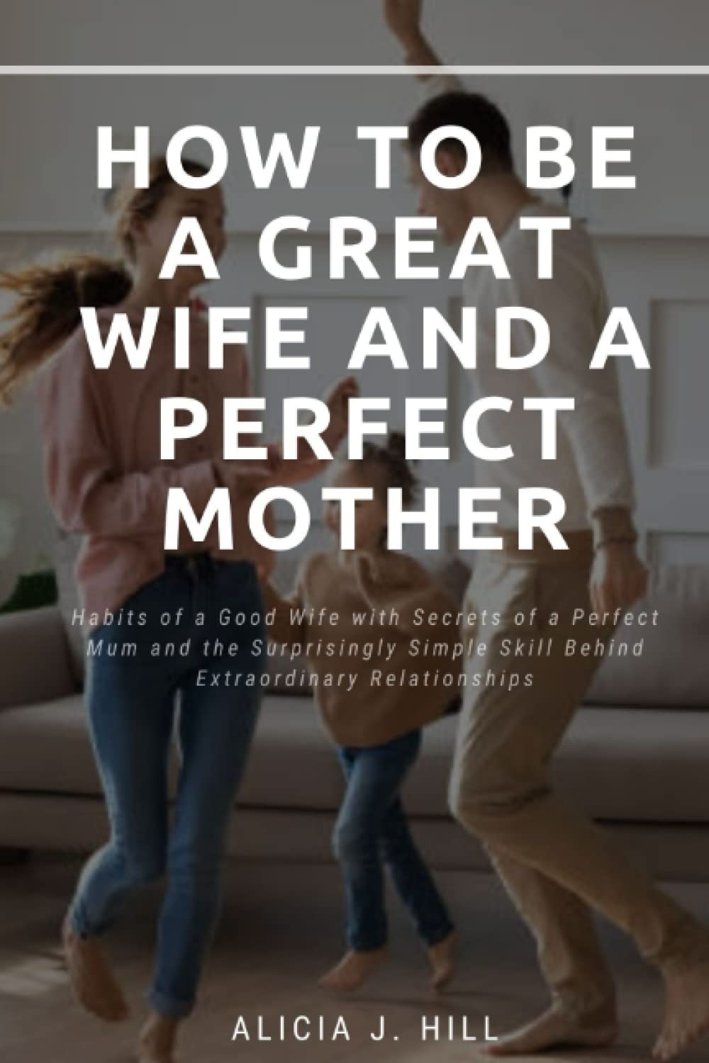 HOW TO BE A GREAT WIFE AND A PERFECT MOTHER: Habits of a Good Wife with Secrets of a Perfect Mum and the Surprisingly Simple Skill Behind Extraordinary Relationships
