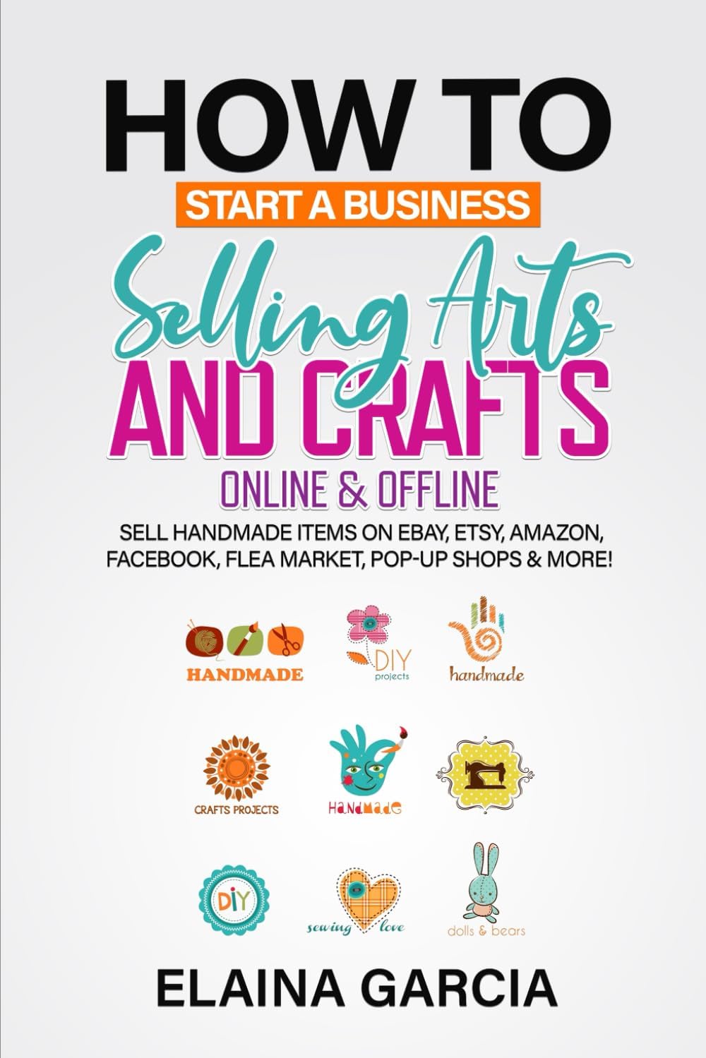 How to Start a Business Selling Arts and Crafts Online & Offline: Sell Handmade Items on eBay, Etsy, Amazon, Facebook, Flea Market, Pop-Up Shops & More!