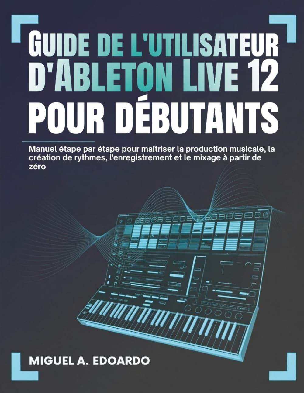 Guide utilisateur d'Ableton Live 12 pour débutants: Manuel étape par étape pour maîtriser la production musicale, la création de rythmes, l'enregistrement et le mixage à partir de zéro