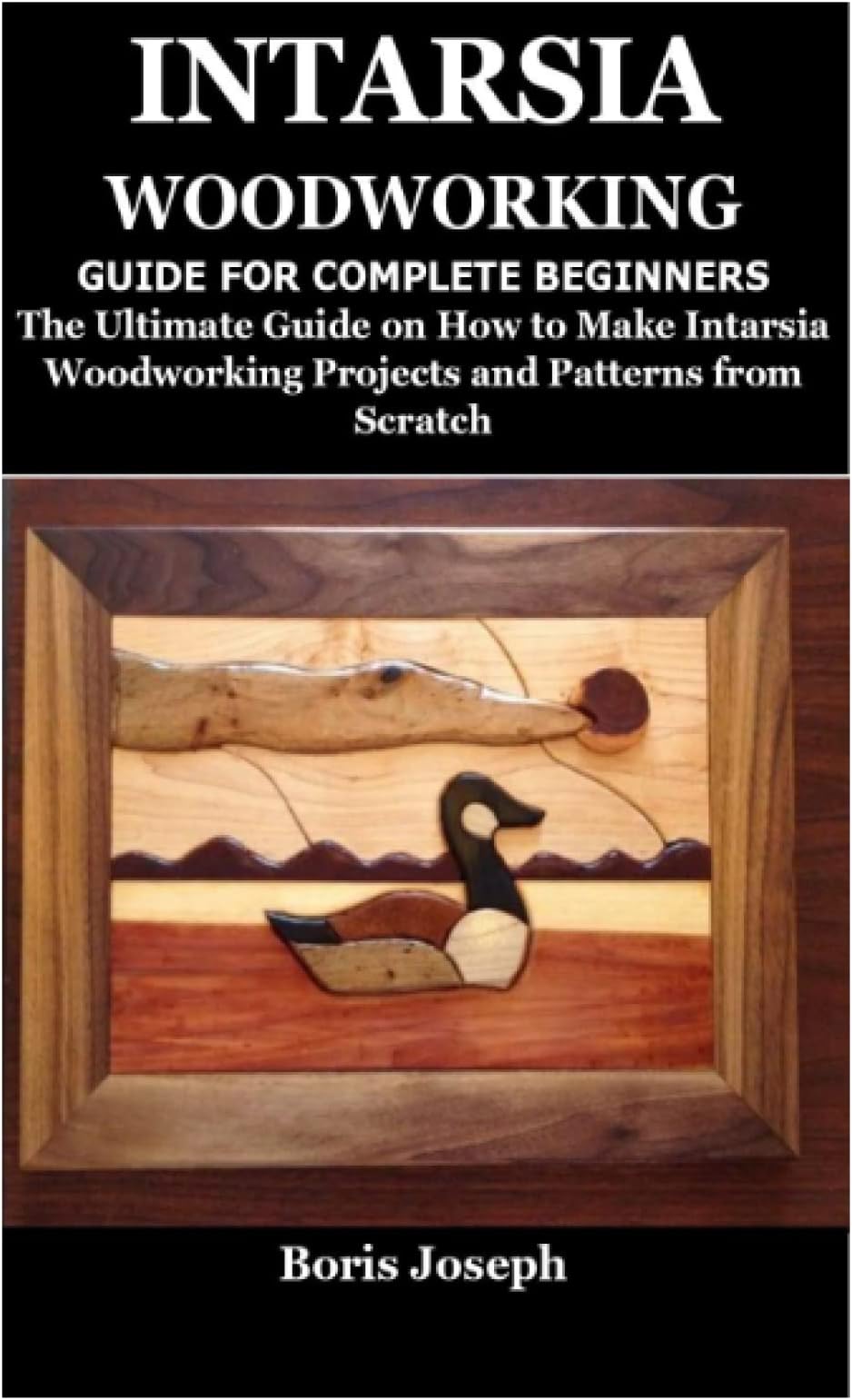 INTARSIA WOODWORKING GUIDE FOR COMPLETE BEGINNERS: The Ultimate Guide on How to Make Intarsia Woodworking Projects and Patterns from Scratch