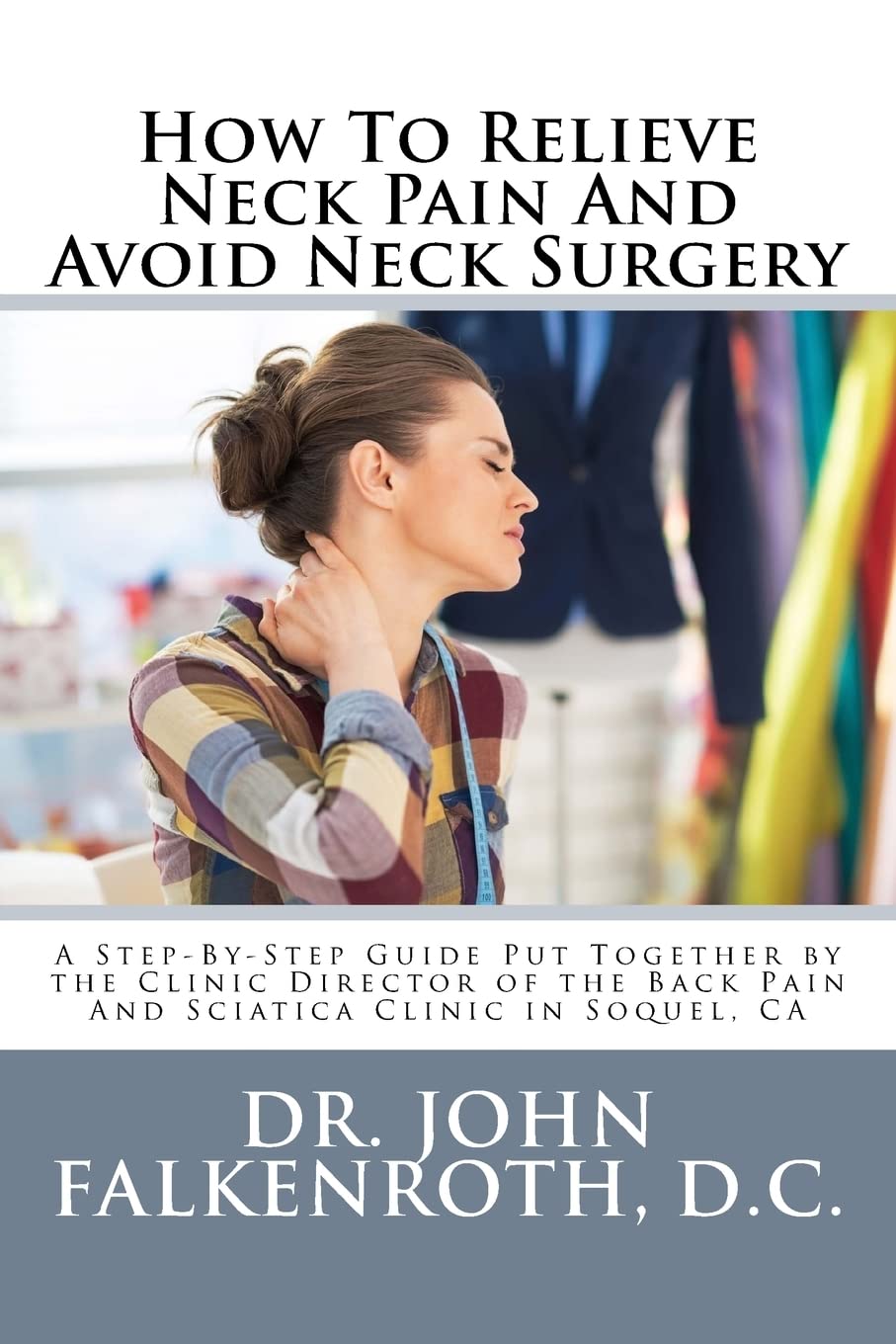 How To Relieve Neck Pain And Avoid Neck Surgery: A Step-By-Step Guide Put Together by the Clinic Director of the Back Pain And Sciatica Clinic in Soquel, CA