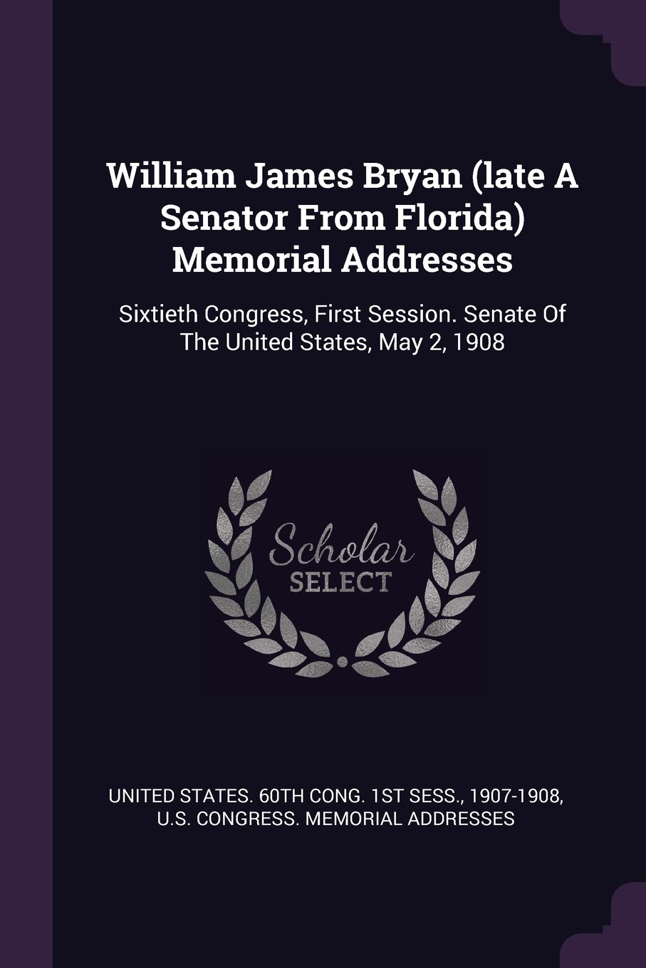 William James Bryan (Late a Senator from Florida) Memorial Addresses: Sixtieth Congress, First Session. Senate of the United States, May 2, 1908