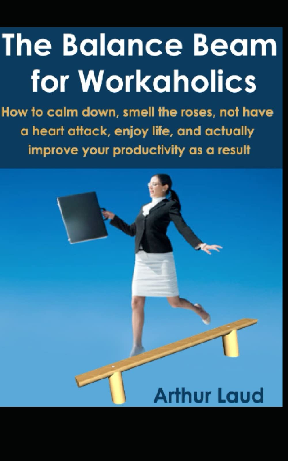 The Balance Beam for Workaholics: How to calm down, smell the roses, not have a heart attack, enjoy life, and actually improve your productivity as a result