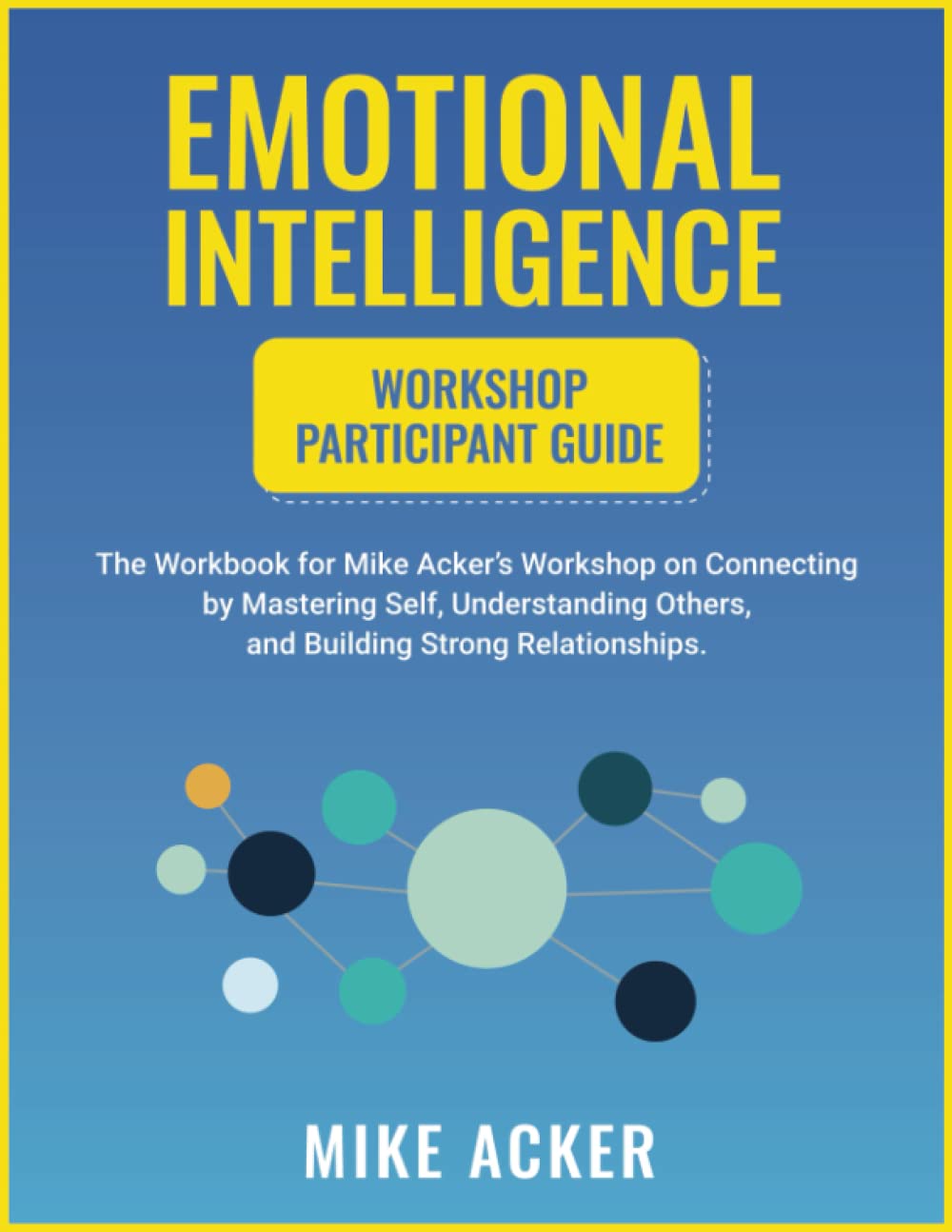 Emotional Intelligence Workshop Participant Guide: The Workbook for Mike Acker's Workshop on Connecting by Mastering Self, Understanding Others, and Building Strong Relationships