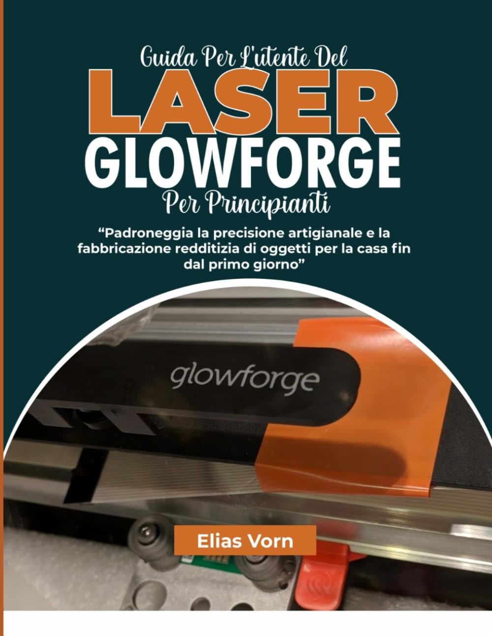 GUIDA PER L'UTENTE DEL LASER GLOWFORGE PER PRINCIPIANTI: Padroneggia la precisione artigianale e la fabbricazione redditizia di oggetti per la casa fin dal primo giorno