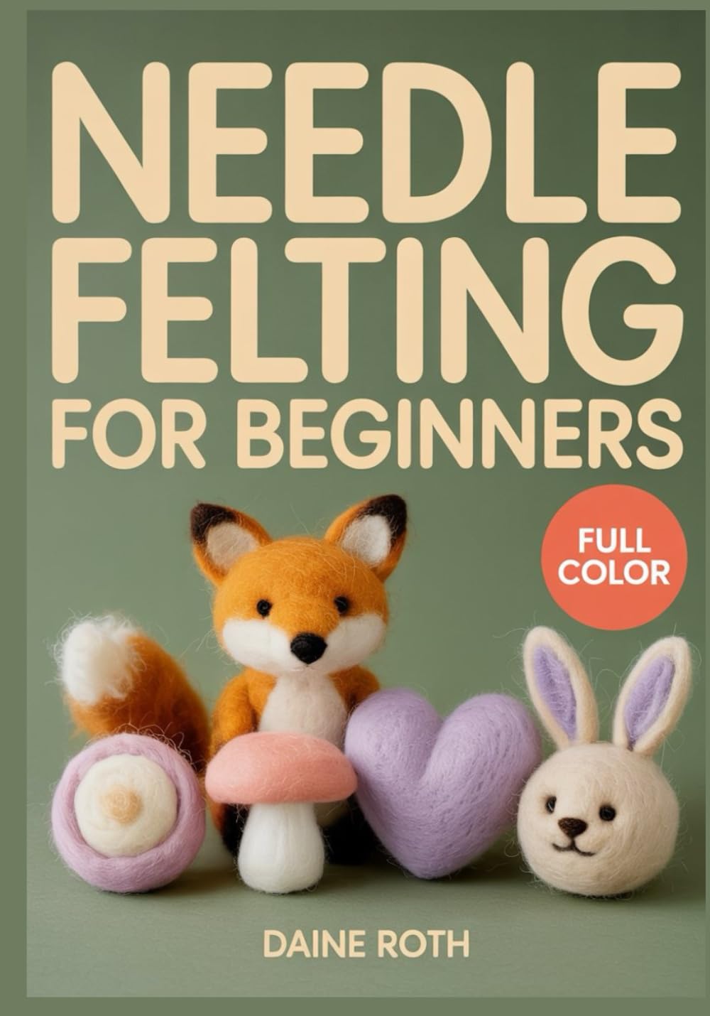 NEEDLE FELTING FOR BEGINNERS: A Step-by-Step Visual Guide to 3D Wool Sculpting: 30 Adorable DIY Projects to Create Realistic Animals and Whimsical Fairies with Essential Safety Tips for Beginners
