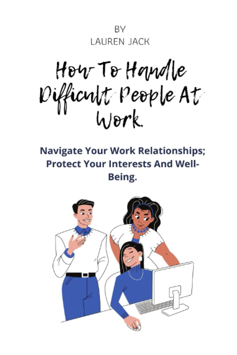 How To Handle Difficult people (personalities) At work: Navigate Your Work Relationships; Protect Your Interests And Well- Being.