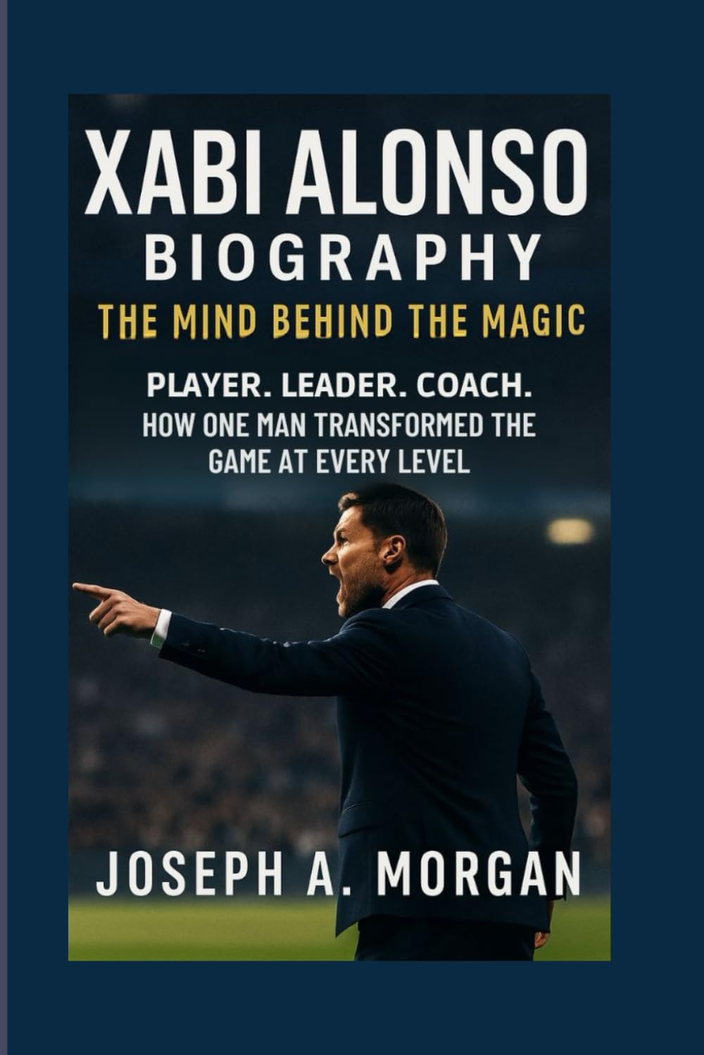 Xabi Alonso Biography: The Mind Behind The Magic: Player. Leader. Coach. How One Man Transformed The Game At Every Level