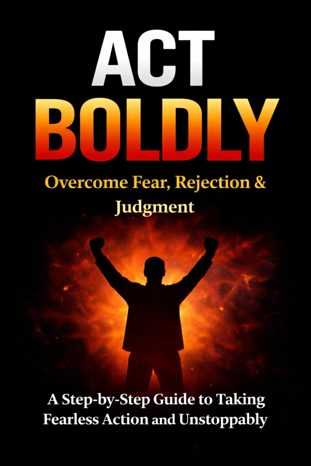 Act Boldly: Overcome Fear, Rejection and Judgment with this Step-by-Step Guide to Take Fearless Action and Living Unstoppably