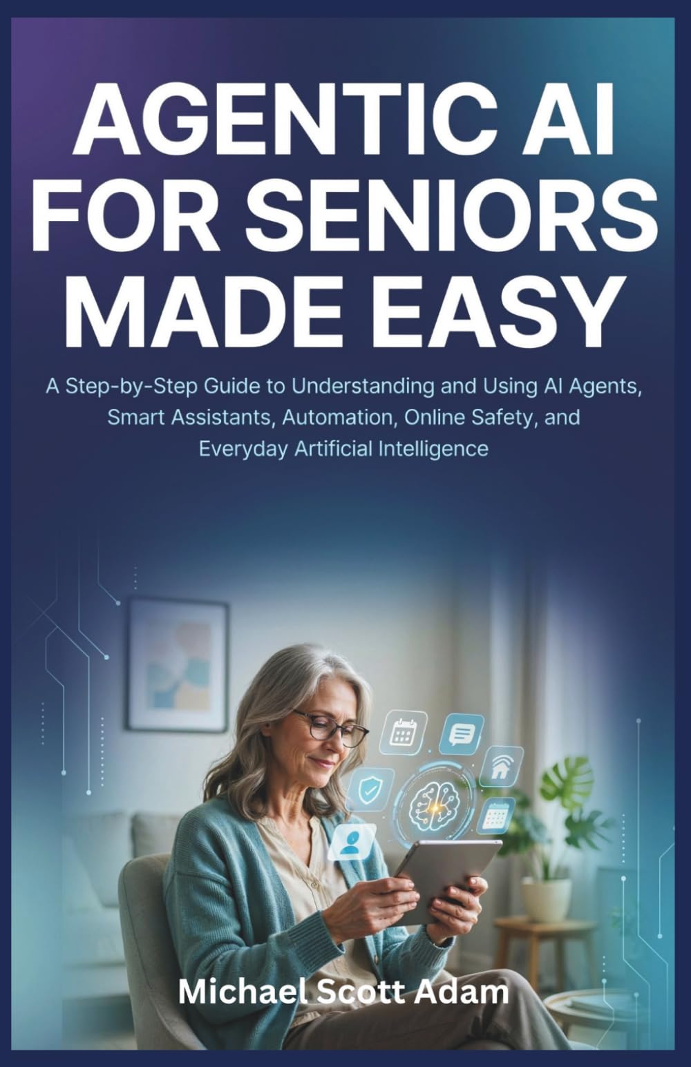Agentic AI for Seniors Made Easy: A Step-by-Step Guide to Understanding and Using AI Agents, Smart Assistants, Automation, Online Safety, and Everyday Artificial Intelligence