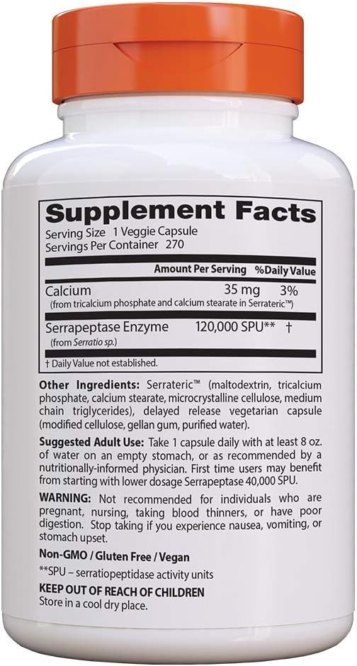 Supplement Facts
Sewing Size 1 Veggie Capsule
Servings Per Container 270
Q
AmountperServlng %naiiyValue
Cal um 35 mg 3%
«ram Xlicakium phosphate and ea In sleararem Sellaleuz'")
_
Serrapeptase Enzyme 120,000 SPUM f
(horn Serrano m)
—
t Dailyvalue not estaeiished.
other Ingredients: Serraterlc‘” (maltadexlrin, tricalcium
phosphate, calcium stcarate, microcrystaliine cellulose, medium
chain triglyceridesi, delayed release vegetarian capsule
(modified cellulosegeilan gum, puriﬁed water).
Suggested Adult Use: Take l capsule daily with at least a or.
of water on an empty stomach, or as recommended by a
nutritionally-informed physicians Filst time users may beneﬁt
horn starting with iowerdosage Serrapeptase 40,000 SPU,
WARNING: Not recommended for individuals who are
pyegnant, nursing, taking blood thinners, or have pool
digestion. Stop taking if you experience nausea, vomiting, or
stomach upset
Non-Gull) isiuten rree [Vegan
"spu _ serratlopepndase activity units
KEEPpUTOF REACH OFCHILDREN
Stovemacooldry place.