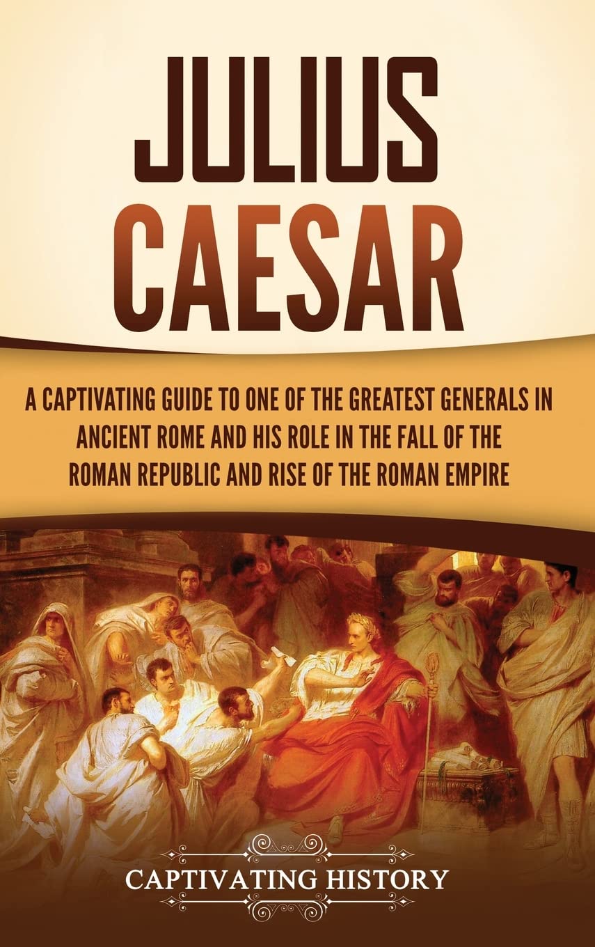 Julius Caesar: A Captivating Guide to One of the Greatest Generals in Ancient Rome and His Role in the Fall of the Roman Republic and Rise of the Roman Empire