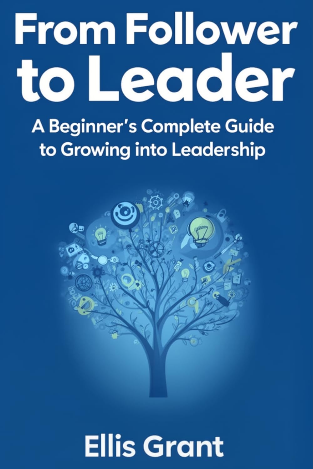 From Follower to Leader: A Beginner's Complete Guide to Growing into Leadership: Everything you need to know to start leading with confidence