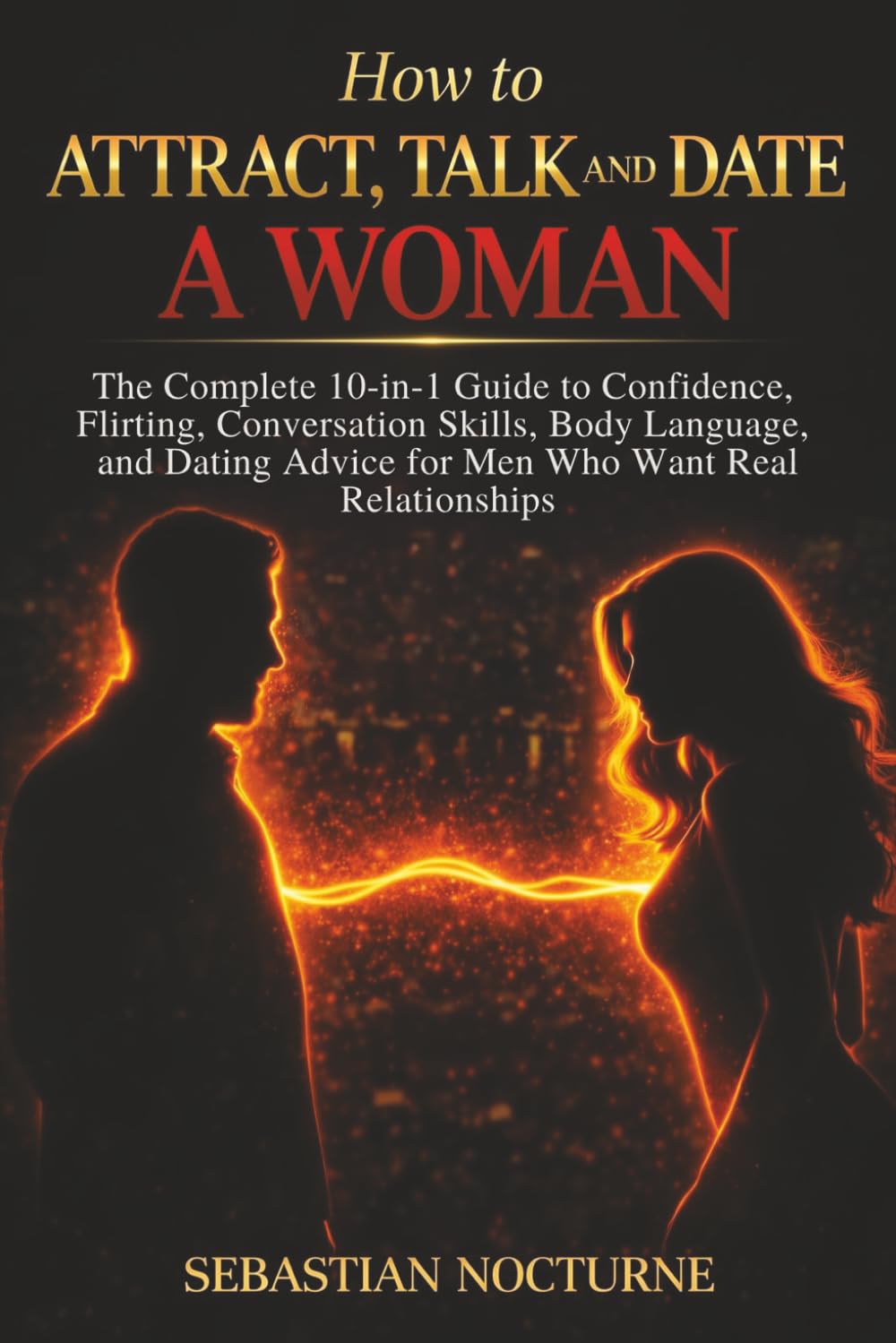 How to Attract, Talk, and Date a Woman: The Complete 10-in-1 Guide to Confidence, Flirting, Conversation Skills, Body Language, and Dating Advice for Men Who Want Real Relationships