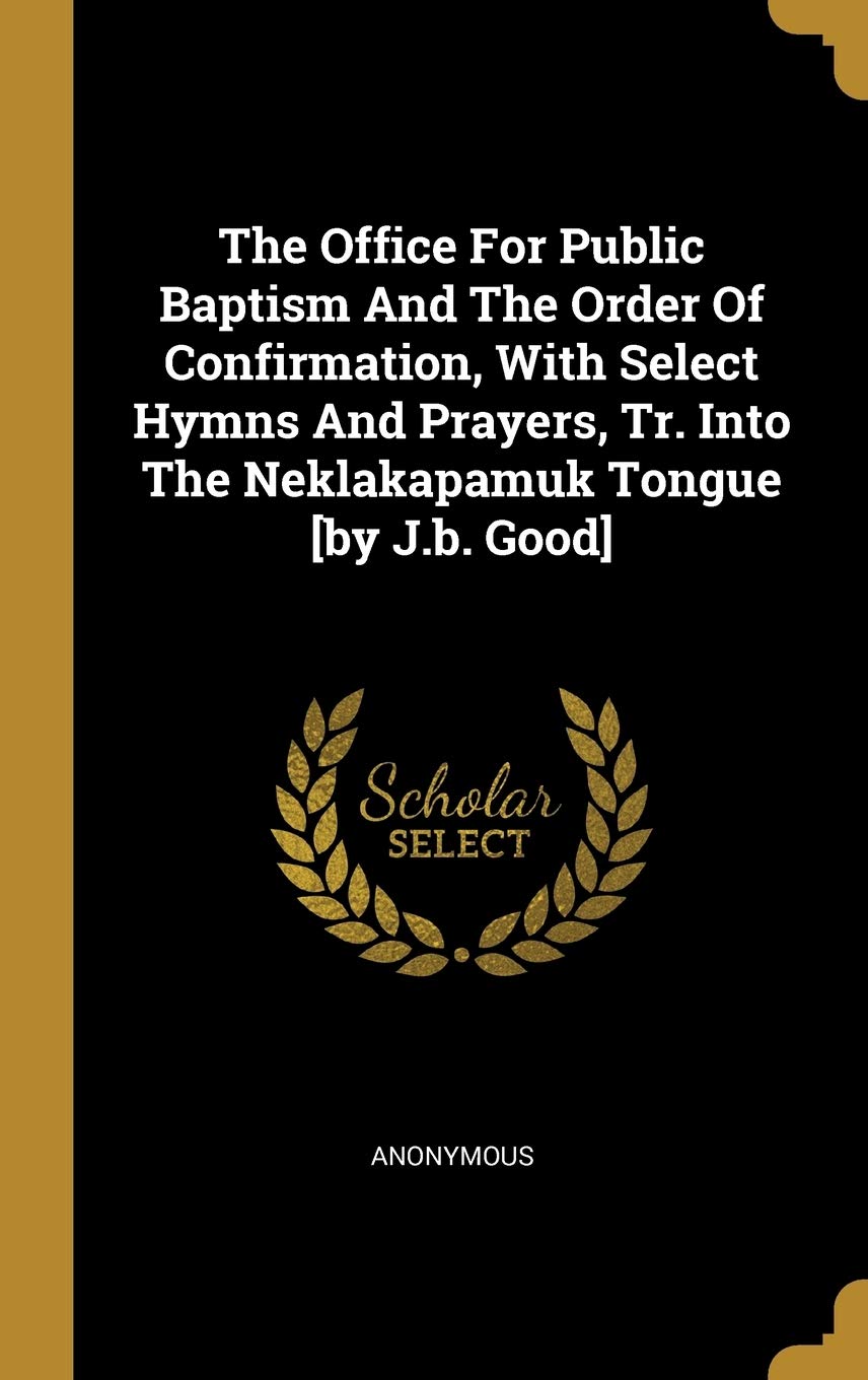 The Office For Public Baptism And The Order Of Confirmation, With Select Hymns And Prayers, Tr. Into The Neklakapamuk Tongue [by J.b. Good]