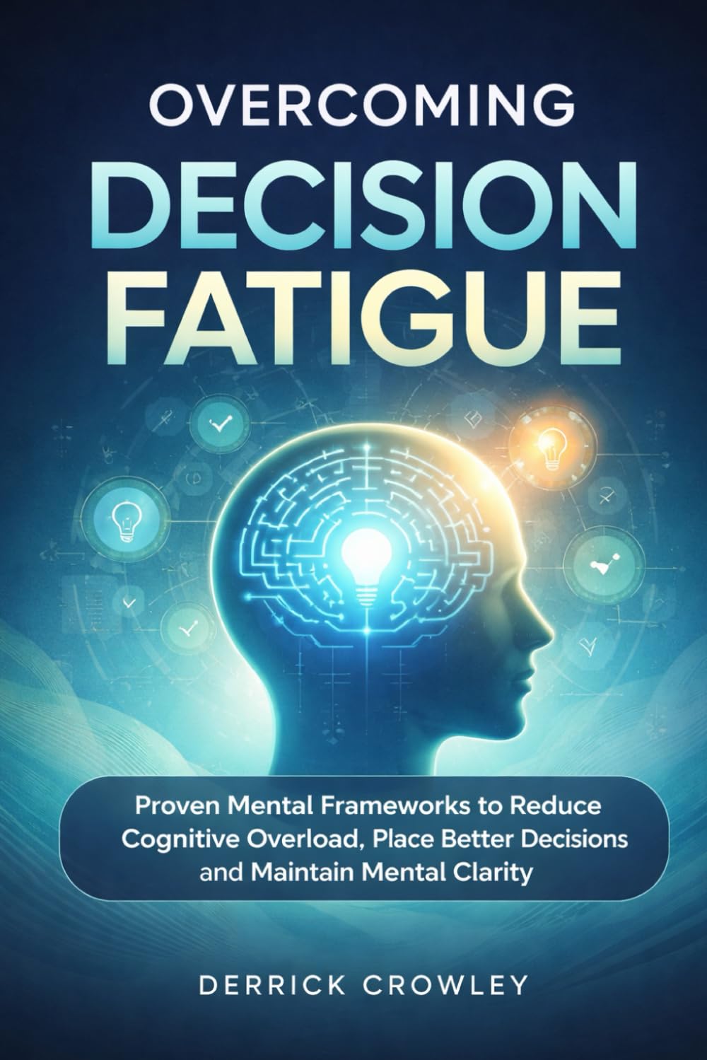 Overcoming Decision Fatigue: Proven Mental Frameworks to Reduce Cognitive Overload, Make Better Decisions, and Maintain Mental Clarity