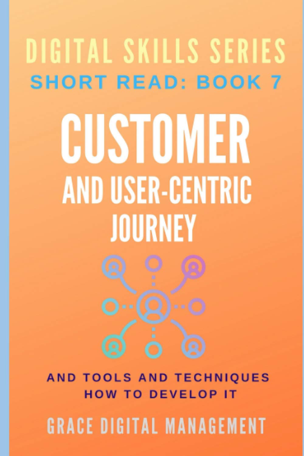 CUSTOMER AND USER-CENTRIC JOURNEY and Tools and Techniques How to develop it: Digital Skills Series. Short Read: BOOK 7.