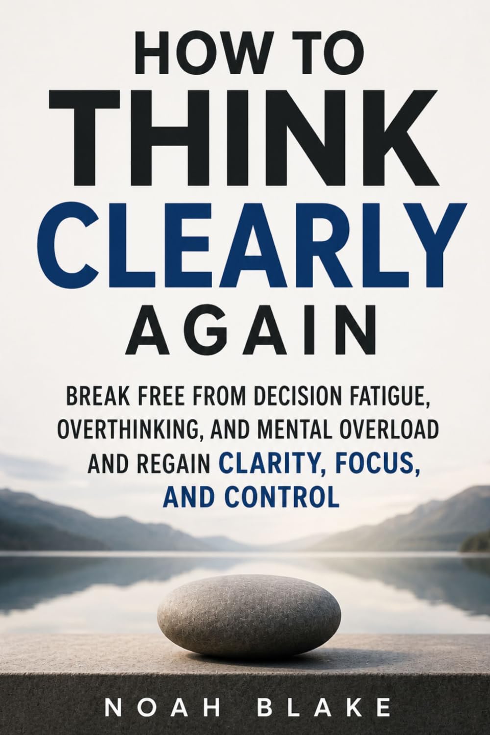 HOW TO THINK CLEARLY AGAIN: Break Free from Decision Fatigue, Overthinking, and Mental Overload and Regain Clarity, Focus, and Control